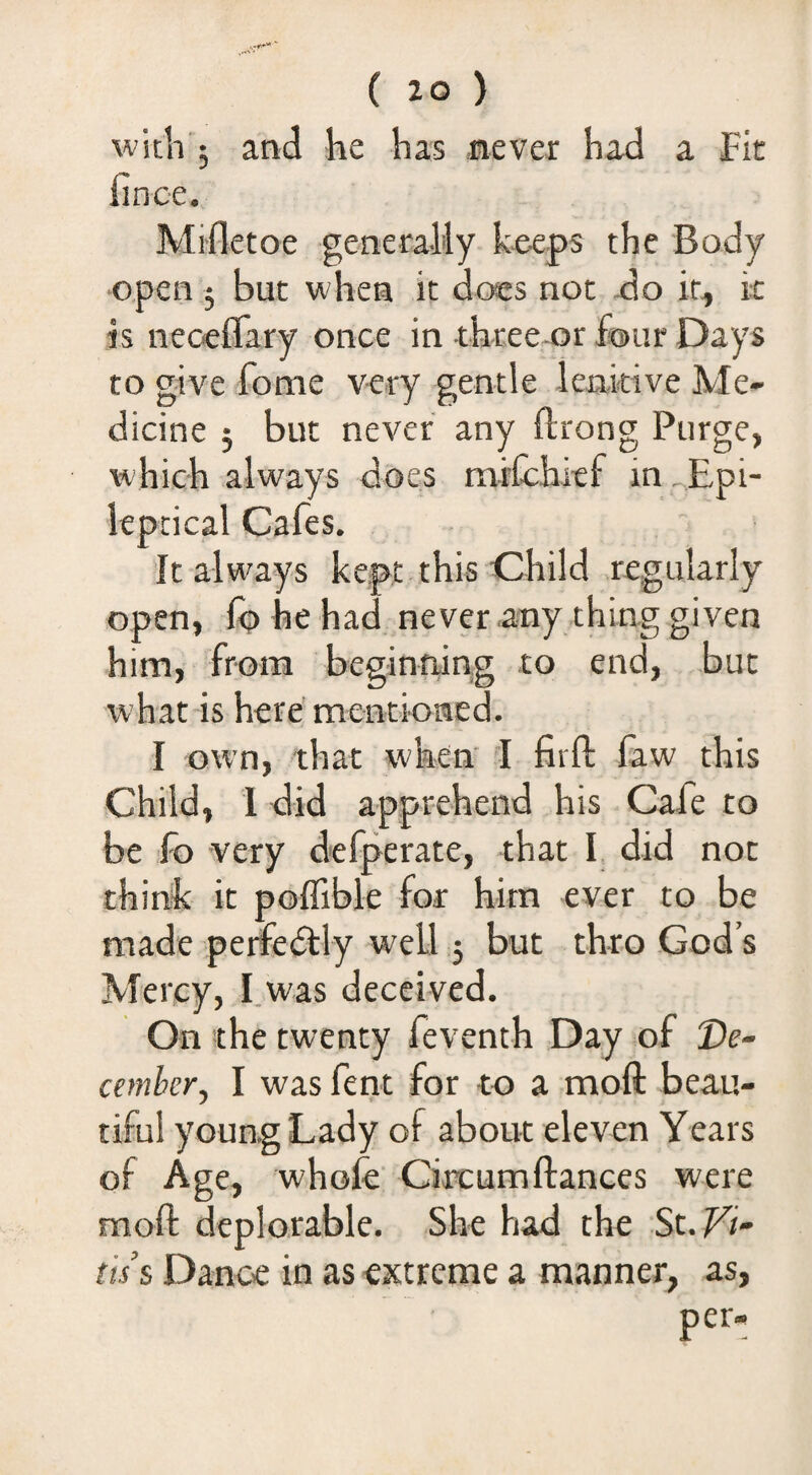 witli'j and he has never had a Fit hnce. Mifletoe generally k«eps the Body open 5 but when it does not do it, k is neoeflfary once in three or Sour Days to give fome very gentle lenitive Me¬ dicine 3 but never any ftrong Purge, vi'hich always does mrCchitf in .Epi- kpcical Cafes. It always kept this Child regularly open, (q he had never any thing given him, from begintiing to end, but what is here mentioned. I own, that when I firft law this Child, 1 did apprehend his Cafe to be fo very defperate, that I did not think it poflible for him ever to be made pertedtly well ,5 but thro God’s Mercy, I.was deceived. On the twenty fevench Day of De¬ cember^ I was fent for to a moft beau¬ tiful young Lady of about eleven Years of Age, whofe’ Circumftances were moft deplorable. She had the St.fi- tis’s Dance in as extreme a manner, as, per-