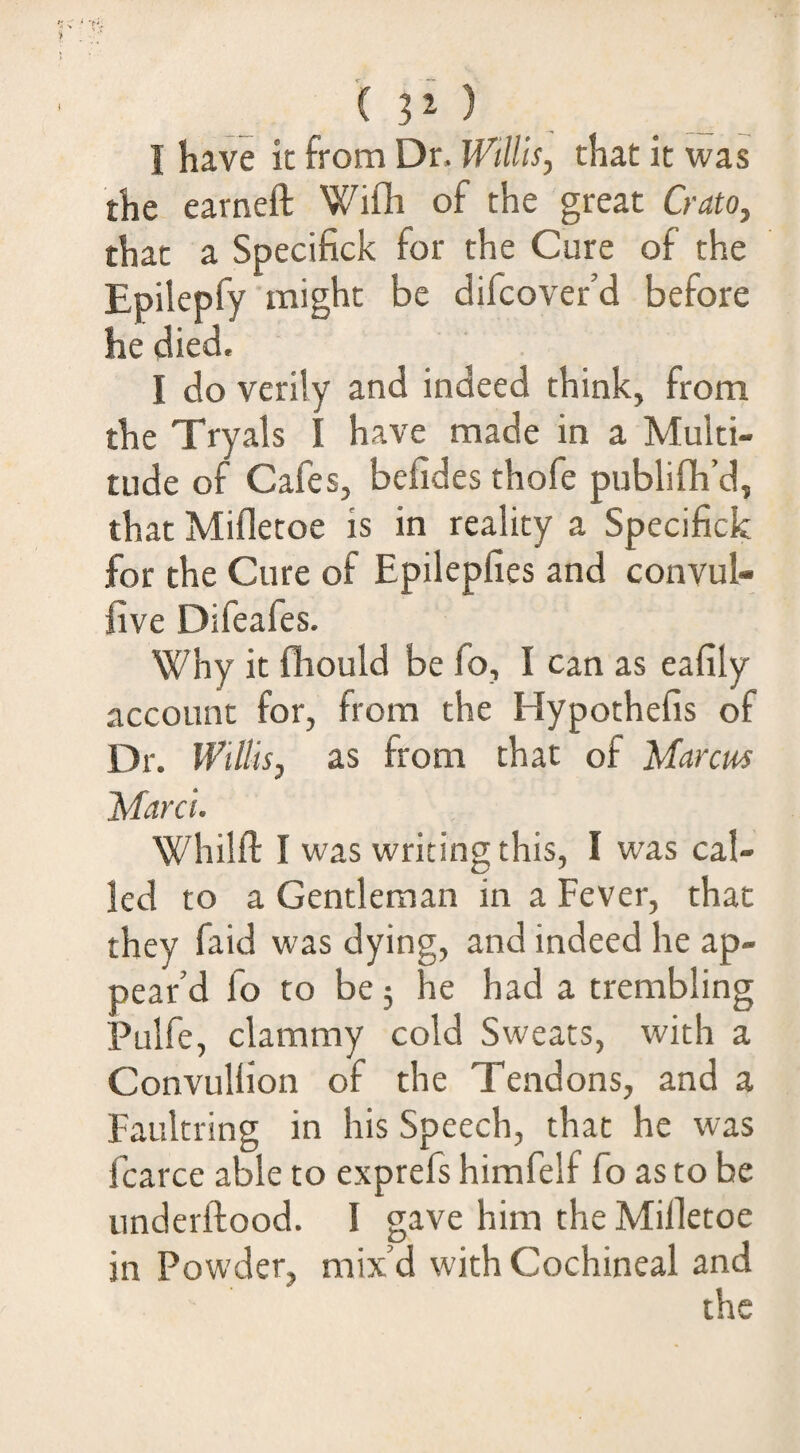 I have it from Dr. Willis, that it was the earneft WiOi of the great Crato, that a Specifick for the Cure of the Epilepfy might be difcover’d before he died. I do verily and indeed think, from the Tryals I have made in a Multi¬ tude of Cafes, befides thofe publifli’d, that Mifletoe is in reality a Specifick for the Cure of Epilepfies and convul- five Difeafes. Why it fhould be fo, I can as eafily account for, from the Hypothefis of Dr. Willis, as from that of Manus Marci. Whilft I was writing this, I was cal¬ led to a Gentleman in a Fever, that they faid was dying, and indeed he ap¬ pear’d fo to be 5 he had a trembling Pulfe, clammy cold Sweats, with a Convullion of the Tendons, and a Faultring in his Speech, that he was fcarce able to exprefs himfelf fo as to be underftood. I gave him the Milletoe in Powder, mix’d with Cochineal and the