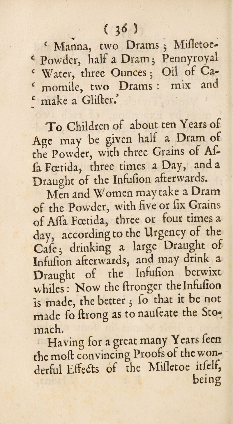 ^ Manna, two Drams j Mifletoc- ‘ Powder, half a Dram 3 Pennyroyal ‘ Water, three Ounces 5 Oil of Ca- ‘ momile, two Drams; mix and ‘ make a GUfter.’ To Children of about ten Years of Age may be given half a Dram of the Powder, with three Grains of Af- fa Foetidaj three times a Day, and a Draught of the Infufion afterwards. Men and Women may take a Dram of the Powder, with five or fix Grains of Alfa Fcetida, three or four times a day, according to the Urgency of the Cafe 3 drinking a large Draught of Infufion afterwards, and may drink a Draught of the Infufion betwixt whiles: Now the ftronger the Infufion is made, the better 3 fo that it be not made fo ftrong as to naufeate the Sto» mach. Having for a great many Years feen the moft convincing Proofs of the won¬ derful Effedls of the Mifletoe itfelf, being