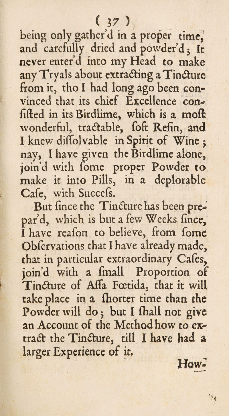 being only gather’d in a proper time,’ and carefully dried and powder’d 5 It never enter’d into my Head to make any Tryals about extra<5ting aTin<51:ure from it, tho I had long ago been con¬ vinced that its chief Excellence con¬ fided in its Birdlime, which is a moft wonderful, tractable, foft Refin, and I knew diflblvable in Spirit of Wine ; nay, I have given the Birdlime alone, join’d with fome proper Powder to make it into Pills, in a deplorable Cafe, with Succefs. But fince the Tindlure has been pre¬ par’d, which is but a few Weeks fince, I have reafon to believe, from fome Obfervations that I have already made, that in particular extraordinary Cafes, join’d with a fmall Proportion of Tincture of Affa Fcetida, that it will take place in a fliorter time than the Powder will do 5 but I fliali not give an Account of the Method how to ex¬ tract the Tindure, till I have had a larger Experience of it. How-