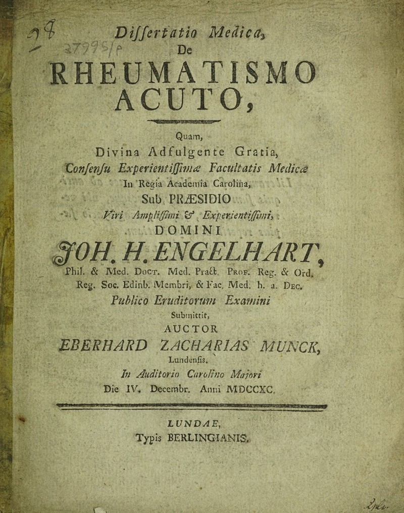 - * ■* Dijfertatio Medica^ De i''i RHEUMATISMO ACUTO, Quam, Divina Adfulgente Gratia, 'Confenju ExperientiJJirfia Facultatis Medica In Regia Academia Caroliiia, Sub PRAESIDIO Firi AmpUffiwi Experjentiffinii, . DOMINI §fOH. H. ENGELHJR7\ Phil. & Med. Doct. Med. Pra^l. Prof. Reg. & Qrd, Reg. Soc. Edinb. iVIembri, & l'ac. Med. h. a. Dec, Publico Eruditorum Examini Submittit, AUCTOR MBERHARD lACHARlAS MUNCIL Lundenfis* In Auditorio Carolhio Maiori Die IV, Decembr. Anni MDCCXG, vm9t. ■RB LVNDAE, Typis BERLINGIANIS. - '4^ ■; >4