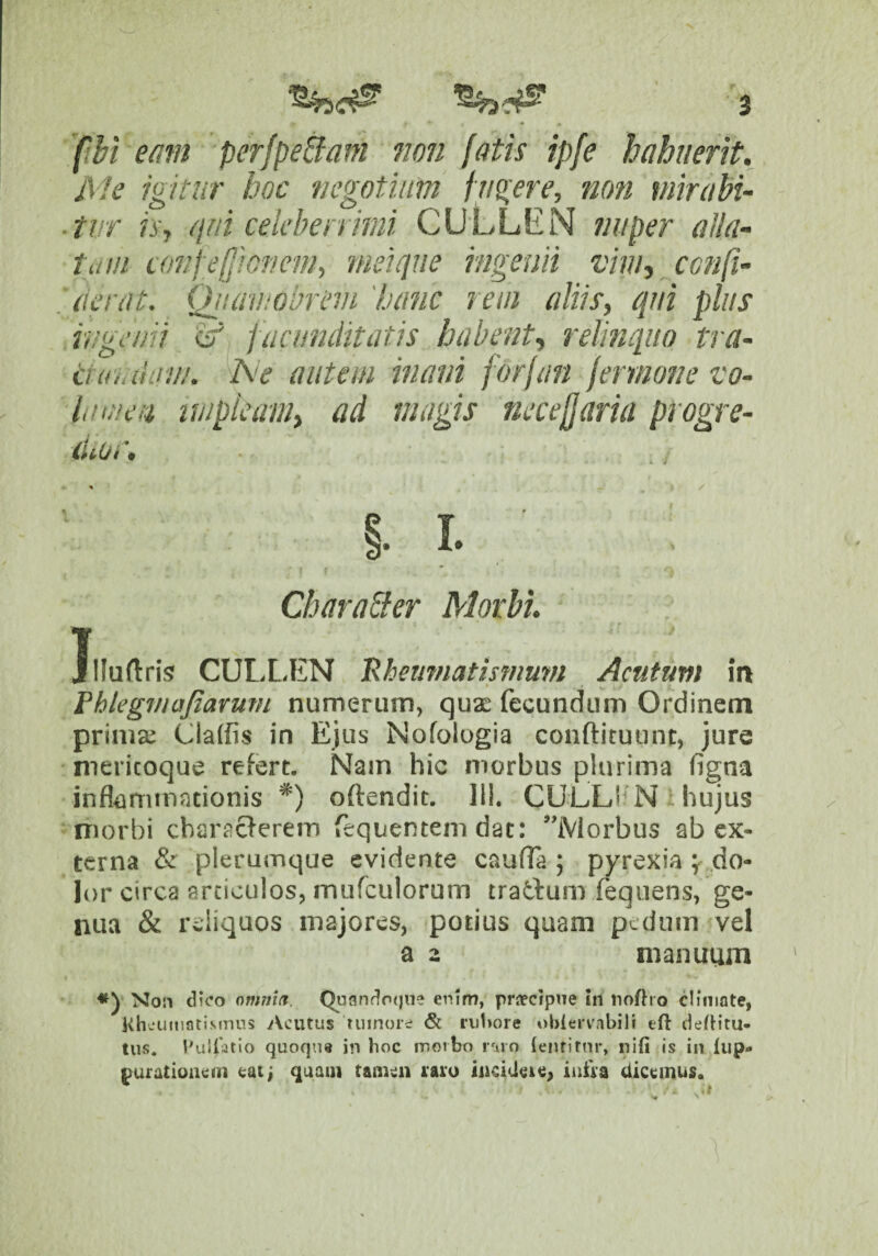 fibi emn perfpe^am jwn fatis ipfe hohuerit. Ale igitur hoc negotium f ugere, non mirabi- ■ tur h\ qui celebenimi CULLEN nuper alla¬ tu ui co7/fe(lionem, mei que ingenii vim, ccnfi- . (ierat. Qiuwwbriuji 'hanc rem aliis, qui plus ingenii itf facimditatis habent, relinquo tra- dunihm/. Ne aiitetn mani forfan Jermone vo¬ lam en impleam, ad magis necefjaria progre¬ dior. CharaEter Morbi, Jlluftris CULL,1£N 'Rheumatmiium Acutum in fhkgmajiarmn numerum, qu2E fecundum Ordinem prima; Claffis in Ejus Nofologia conftituunt, jure mericoque refert. Nain hic morbus plurima (igna inflammationis *) oftendit. 111. CULLi^ N hujus morbi characferem fequememdat: Morbus ab ex¬ terna & plerumque evidente caufla ; pyrexia ydo- lor circa articulos, murculorum tradum fequens, ge¬ nua & reliquos majores, potius quam pedum 'vel a 2 manuum No!i dico omnia. Quando()ne enim, proecipne In tiofho climate, KhcumatiMnns iVciitus tumore & ruhore ublervabili tft defh'tu- tiis. Euiratlo quoqns in hoc morbo |•‘ilo {enrirnr, iiifi is in fup» jurationem caij quam tamen raro incidere^ infra dicemus.