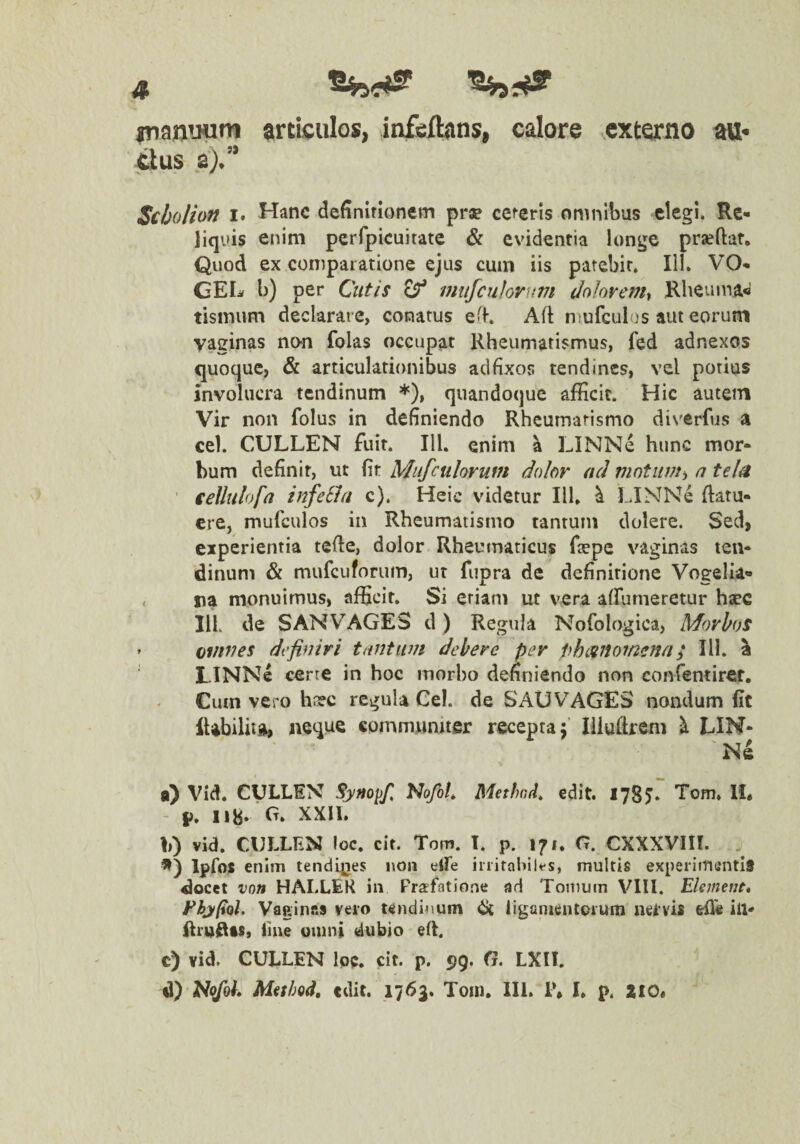 iTianuum articulos, infcibins, calore ^externo att< dus 8).” Scholion t- Hanc definirionem prae cefcris omnibus elegi. Re> liquis enim pcrfpicuitate & evidentia longe praeftat. Quod ex comparatione ejus cum iis patebit. IIK VO- GEL b) per CutiS miifcuhvuvi Jolovemt Rheunm« tisinum declarare, conatus eff. Afl: niufculos aut eorum vaginas no-n folas occupat Rheumatismus, fed adnexos quoque, & articulationibus adfixos tendines, vel potius involucra tendinum *), quandoque afficit. Hic autem Vir non folus in definiendo Rheumatismo diverfus a cel. CULLEN fuit. IU. enim a LINNe hunc mor¬ bum definit, ut fit Mufculorum dolor ad a tel^ ' €eUuiofa infeSht c). Heic videtur 111, ^ LJNNe flatu- ere, mufculos in Rheumatismo tantum dolere. Sed, experientia tefle, dolor Rheuniaticus faepe vaginas ten¬ dinum & mufcufonim, ut fiipra de definitione Vogelia- . na monuimus, afficit. Si etiam ut vera affumeretur hsec IIL de S AN VAGES d) Regula Nofologica, Morbos ' tovwes definiri tantum debere per phanomena; IU. a LINNe cerre in hoc morbo definiendo non confemiret. Cum vero hnfc regula Cei. de SAUVAGES nondum fit tt) Vid, CULLEN Syno^fi NofoL Methnd, edit. 1785* Tom, 11. 118. Ct. XXII. b) vid. CULLEN loc. cit. Tom. T. p. 171. G. CXXXVIII. . Ipfos enim tendgies non elfe initaiiilt-s, multis experiinuntiS docet vnn HALLEK in Frafatione ad Tomum VIII. Ekmeuf* FhjpQl. VaainfiS veio tendinum ^ liganicntoium iicivis efl« in- flru^as, line omni dubio eU. c) vid. CULLEN loc. cit. p. 99. O. LXII. d) MithQd, edit. 1763. Tom, 111. i\ I, p. ZIO*