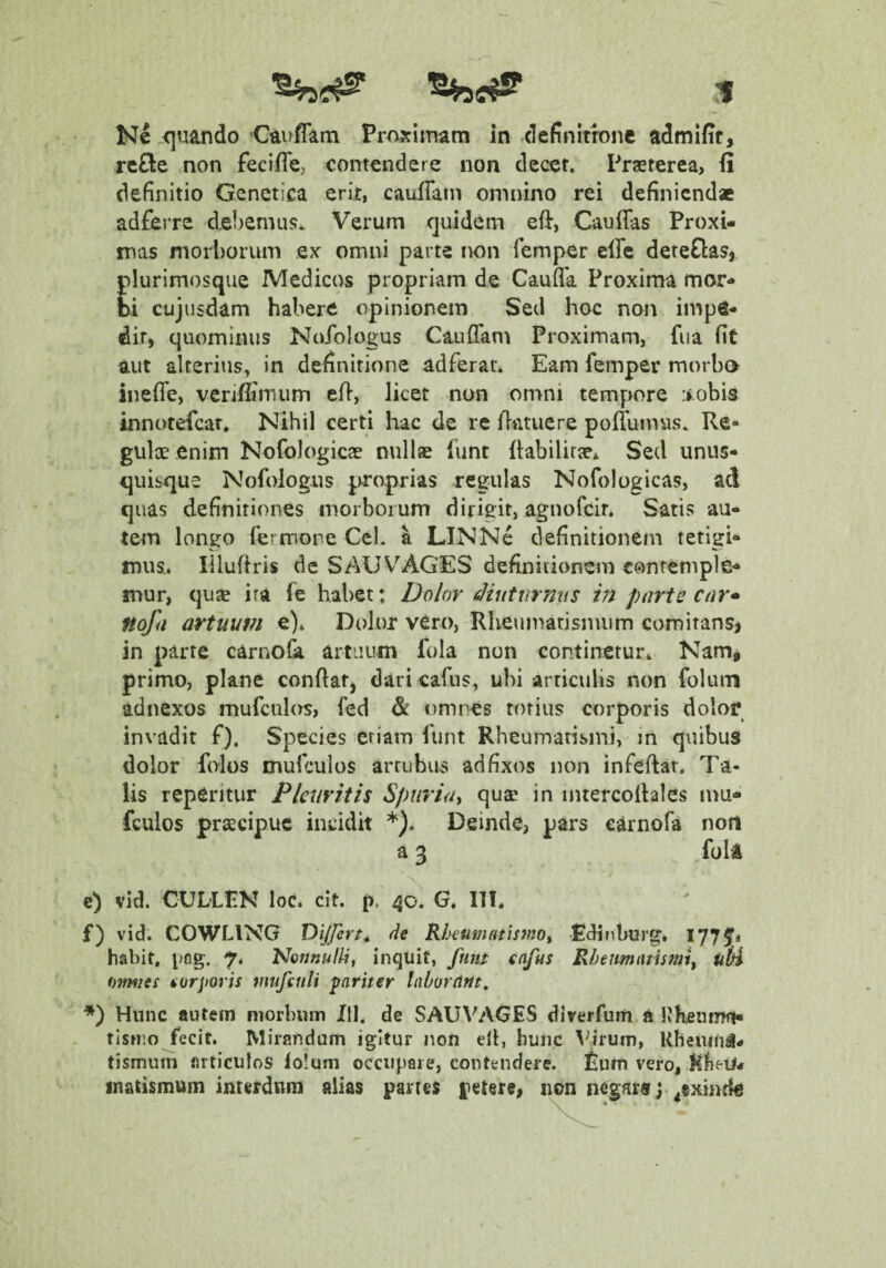 Ne ^quando Cauffatn Proximam in definitfone admifir, re£le non feciffe, contendere non decet, Prjererea, fi definitio Genetica erir, cauflatn omnino rei definiendae adferre d.e!)emus. Verum quidem eft, Cauffas Proxi¬ mas morborum ex omni parte non femper effe deteftasj plurimosque Medicos propriam de Caufla Proxima mor¬ bi cujusdam habere opinionem Sed hoc non impe¬ dit, quominus Nofologus Cauffam Proximam, fua fit aut alterius, in definitione adferar. Eam femper morbo inefle, verifiimum efi, licet non on>ni tempore :>.obis innotefear. Nihil certi hac de re llatuere poftumas. Re¬ gulae enim Nofologicae nullae funt (labilirae^ Sed unus¬ quisque Nofologus proprias regulas Nofologicas, aci quas definitiones morborum dirigit, agnofeir* Satis au¬ tem longo fermore Cei. a LINNc definitionem tetigi¬ mus.. lilufiris de SAUV^AGES definiiionem contemple¬ mur, quae ira fe habet: Dolor tHiutiirmiS m parte car* nofa artuum e). Dolor vero,-Rheumarisnuim comitans^ in parte carnolk artuum lola non continetur* Nam, primo, plane confiat^ dari cafus, ubi articulis non foluin adnexos mufculas, fed & omnes totius corporis dolor invadit f). Species etiam funt Rheumatismi, in quibus dolor folos mufculos arruhus ad fixos non infeftar. Ta¬ lis reperitur Pleuritis Spuria^ qu^ in intercolhles mu¬ fculos praecipue incidit *). Deinde, pars carnofa noti a 3 foli e) vid. CUL-LPH loc. cit. p. 40. G. ITT. f) vid. COWLING Dijfert^ de Rheumatismo^ Pdifiburg. I77f« habit, pflg. 7* Noonulli, inquit, funt cafus Rheumatismi^ uH omnes norjioris mufinli fariter laborcint. Hunc autem morbum III. de SAUVAGES diverfum a KKeumfi- tisnio fecit. Mirandum igitur non ell, hunc \^irum, Kbeuin^# tismum articulos lo!uni occupaie, contendere. £urn vero, Rfieii* inatismum interdum alias partes petere, nnn negaraj ^exmda