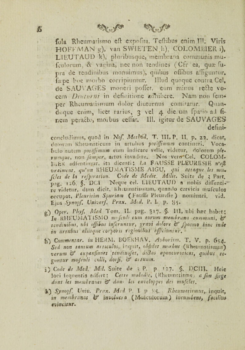 fola Rheiimatismo efl expofira. Teflibus enim Tif. Viris HOFKiV^AN g), van SWlETEN.Ii), COLOMIHER i), LIEUTAUD k), plaribusque, «riembrana coiwinunis mu- Iculorum, & \'agina, nec non tendines (Cfr ea, quce Ri- pra de tendinibus nionuimus)^ quibus ofiibus afHgunrur* iape boc morbo corripiuntur. Illud quoque contra Cei, de SAU\'AGES moneri poflcr, eum mir.us le^le vo¬ cem DiiiCurni in defiiutione aciliibere. Nam non Icm» per Rheumatismum dolor diuturnus comirartir. Quan- dv>que enim, licet rat ius, 3 vel 4 die.um fpa^ir» ad fi- riCin pera£to, nioibus cedar. 111. igitur de SAU VAGES defini- COncUubtnns, quod itt Metl^d. T. TII, P. II. p, 22, dicaf, (lolorem Kheuniaticuin in artubus contineri. V'oca' holo outein potijjimim eum indicare velle, videtur, dolorem p/e- rufnquc^ non fenrqter^ artus invadere. Nos verrTCel. COLOM- ]>ihl\ adlentiniur, ita dicenti t Ln FrVUSSE PLEURESlE vr>iinu'iit^ iju^nn UHEU.VlATlSME AlGU, qui nttnque les mum feles de la refpirntion. Cnde de Medie, iMilrt» Suite de ; Part, pag. I i6. J. i)Cl Neque cel. LIEUTAUD a nobis cliirenti- re videtur, dinn dicit, Kluumnrismum, quamlo cervicis mulculos occupat, Vletiriiim Spuriam (Fnulle Pleiirefie ) nominari, vid. Ejus Sjriopf, Vmverf. Prax, Mid. P. ly p. ^5» g”) Ope»*. Ph/* Tom. II. p:ig. 217. §. HI, ubi h^c hnbet: Jn KHFUMATiSMO mifcnli cum eorum memhiinu communi, ^ tcudinihits, uhi ojjiifus inferuntur, gravi dolore b fpnsmo hinc inde in artubus aliisqne corporis regionibus l^ffciuntnr, - E') Commentar, in HEiLM. bOEKHAV. Aohorism. T. V. p. 654. Sed non tantum articulos, in(j»nr, obfidet morbus (Ivheumatisuuis) verum expanfiones tevdinojhs, dictas tiponeuroticas, quibus te* guntuY miijculi colli, dorjt, (f ai tuum. j) Code de Med. Mil. Suite de P. p 127. §. DCITI. Heic loci lequentia adfert: Cette walndie, (Klituinctisme , a fon Jiege dans les memlraues b* dnn^ les enveloppes des niufcles, k) Vniv. Prax. Med P. 1 p Rheumatismus, inquit, in membranas i?* involuti a (iNTuicuioiuai) incumbens^ facifiUs tvincisnr.