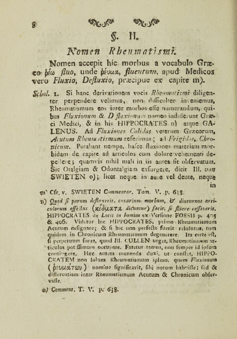 ll Koine n E heu m at rsmn Nomen accepit hic. morbus a vocabulo Crrae- «©> fcw unde psuua, fluevtmn, apud Medkos vero FluxiOy Defluxio, pPrEcipue ex capite m). Sf/jol» 1* Si hanc derivationem vocis Rhe>tmyithmt diligen¬ ter perpendere velimus, non c1i{?iculrer anseniemus, Bheurnatismum cos inrer morbos elie numerandum, qui¬ bus Fhxionum D fluxinome?i indiderunt Giae-' ci Medici, & in his HIPPOCRATES n) arqiie GA¬ LENUS. Ad Fhiximes GiUJus veterum Grsccorump utum Riieivfi tttsmum referimus; ad Fri^ir].»s^ Qbro* tiicitm, Purabant nempe, harce Ruxiones mareriam mor¬ bidam de capite ad articulos cum dolore vehementi de- pcilere; quamvis nihil mali in iis antea Iit ohfcrvatum. Sic Otalgiam & Odontalgiam cxTurgeie, dicit III. van SWiETEN o); licet neque in aure vel deute, neque in -pT Cfr. V. SWIHTEN Commentar, Tom. V, .p. 6^9, ti) fi parum defluxerit^ coxarium morbum^ i?' diuturnos artU culorum affcdns (^Kf^fJLXTX di(fluntur^ facite fi fluere cejfaverit» HIPl'OCl<ATliS tlc LociS in homine ex A^eriione FOESII p. 4''>§ & 406. Vhdctur hic hUl^POCKATES, primo 1 Rheumatismum Acutum nefignare; dk fi hic non pcrfecl:fc fuerit reiotutus, tum quidem in Chronicum Rhtrumiuismuin degenertire, Ira certe e(l, fi perpetuum foret, quod III. CULI.EN urget, Kheumatismwm ar¬ ticulos pot'{limum occuunre. Fatetur tamen, non lemuer id iprum Conti’'gere. Haec nutum monenda duxi, ut confht, HlPi'0- CKATEM non loluin Rheumatismiim ipluin, quem Fluxionim ( pslif/X7C/)V ) nomine lignificavir, fiM notum habvide; fed (Sc difterfcutiam inter Rheumatismum Acutum 6c Chronicum obler- valle. §.