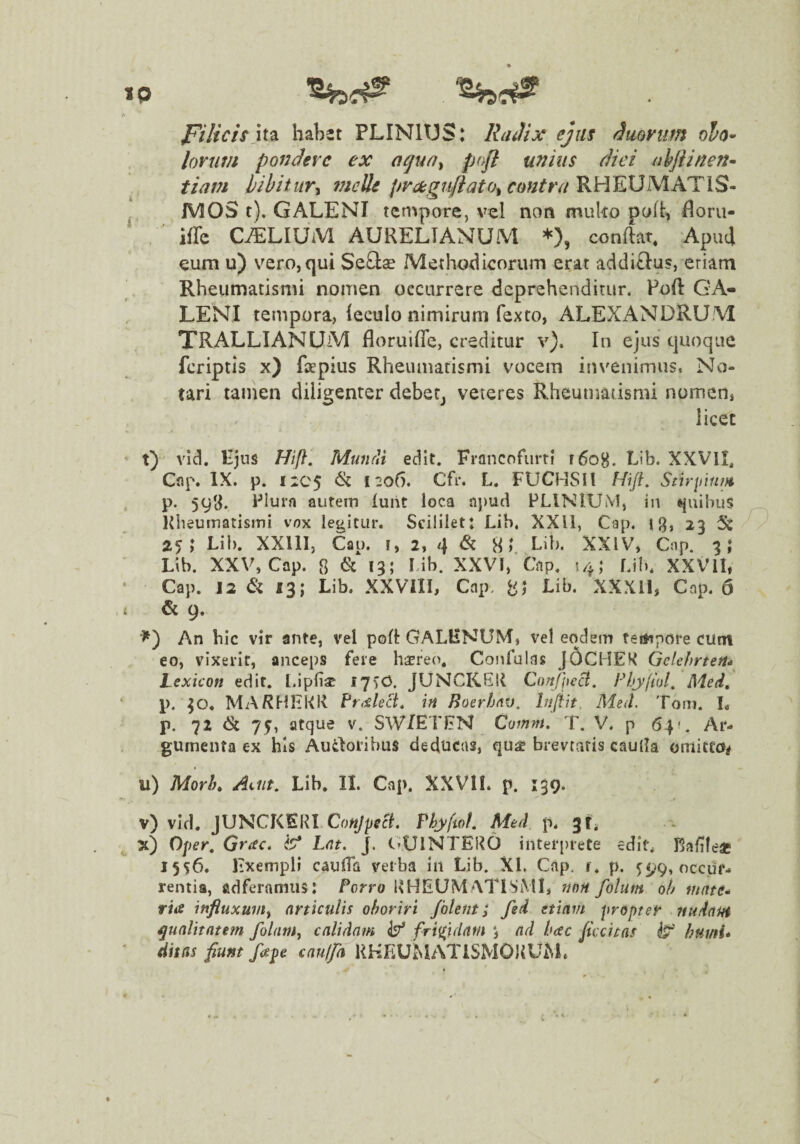 Filicis \t^ habet PLINIUS: RaJix ejus ^mvum olo^ lorum pondere ex aqun^ pofl unius diei ahjUnen^ tiani bibitur^ ?nette pra^giiftato^contru^RHEDM.ATlS- NiOS i). tempore, vel non muko poh, floru- ' ' iffc CALIUM AURELIANUM *), conftat. ApuJ eum u) vero, qui SeQae Methotlicorum erat addielus, eriam Rheumatismi nomen occurrere deprehenditur. Poft GA¬ LENI tempora, ieculo nimirum fexto, ALEXANDRUM TRALLIANUM floruifle, creditur v). In ejus quoque feriptis x) fapius Rheumatismi vocem invenimus. No¬ tari tamen diligenter debeCj veteres Rheumatismi nomen, licet ’ t)' vid. Kjus Hifl, MtmrU edit. Francofurtl f6o8. hib. XXVII, Cnp. IX. p. 1205 ^ 1^06. Cfr. L. FUCHSil Hifl, Sttr\num p. 593. Plura aiitein luht loca ajiud PLINIUM, in i^uihus lUieumatisini vox legitur. Scililet: Lib, XXll, Cap. ig, 23 5w 25; Lib. XXllI, Cai). !, 2, 8» Lib. XXIV, Cnp. 3; Lib. XXV, Cap. 8 ^ »5; Lib. XXVI,’Cap. 14; Lib. XXVII, Cap. 12 & 13; Lib. XXVIII, Cap, 81 Lib. XXXll, Cap. 5 i & 9. An hic vir ante, vel pok GALENUM, vel eodem feiftpore cum eo, vixerit, anceps fere haereo. Confulas JOCHEK Gelehrten* Lexicon edit, [.ipliac 17^0. JUNCKGII CoJtfic^. hUjyjwl. Med, p. 30. MARMHKK Fr^ileB, in Boerfinv. InjUt, Med. Tom. L p. 72 (& 75, atque v. SWIETEN Comm. T. V. p 64?. Ar¬ gumenta ex his Au4loribus deducas, qu^ brevratis cauda omitru^ u) Morh^ Lib. II. Cap. XXVII. p. 139. v) vid. JUNCKERI Co«y/iccL PhyftoL Med p. gf, x) Oper, Gr<ec. L<it. J. C-UlNTEUO interprete edit* Kadfeae 1556. Exempli cauda verba in Lib. XI. Cap, r. p. 5:99, occur¬ rentia, fidferamus: Porro dUEUM ATISMI, 110H folutn oh mate'* ria influxuin^ articulis oboriri foleiit 3 fed etiam propter midaui qualitatem folam, calidam ^5^ frigidam *, ad hac ftccitas humi* ' Hitas fiunt fape cau(fa KHEUMATiSMOdUM.