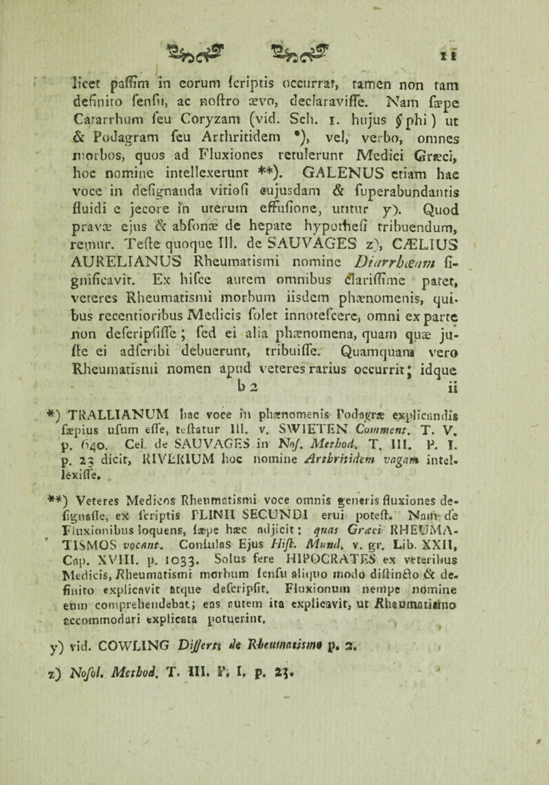 licet paflim in eorum (criptis occurrar, tamen non tam definito fenfu, ac noftro cevo, declaraviffe. Nam Hppe Cararrhum feu Coryzam (vid. Sch. i. hujus Jphi) ut & Podagram feu Arthritidem *), vel, verbo, omnes luorbos, quos ad Fluxiones retulerunt Medici Grseci, hoc nomine intellexerunt **). GALENUS etiam hae voce in defignanda vitiofi eujusdam & fuperabundantis fluidi e jecore m uterum efFufione, utitur y). Quod pravcE ejus 8c abfonte de hepate hypothefi tribuendum, renmr. Tefle quoque 111. de SAUVAGES z}, C^LIUS AURELIANUS Rheumatismi nomine Diarrhceam fi- gnificavir. Ex hifce aurem omnibus dariflime patet, veteres Rheumatismi morbum iisdem phaenomenis, qui. bus recentioribus Medicis folet innotefeere, omni exparte non defcriplifle ; Ted ei alia phaenomena, quam quse ja- fle ei adferibi debuerunt, tribuifle. Quamquana vero Rheumatismi nomen apud veteres rarius occurrit J idque b2 ii / *) TRALLIANUM Iiac voce iu pliarnomenis Podaj^rs explicandis faepius ufum efle, tcflatur 111. v, SWIETHN Covmem, T. V, p. ^^40. CeL de SAUVAGHS in N(^. Method, T. 111, P. I. p. 25 dicit, RlVtiRlUM lioc nomine Arthritidem vngnm intel¬ lexi (Te. . **) Veteres Medicos Rheumatismi voce omnis generis fluxiones de- flgnafle, ex Tcriptis PLINII SECUNDI erui- potefl. Nam* de Fluxionibus loquens, laepe hac ndjicit: qnns Graci RHEUMA¬ TISMOS vocant, Conliilas Ejus Hifl. Mutjch v. gr. Lib. XXll, Cap. XVIII, p. 1033, Solus fere H1P0CRATES ex veteribus Medicis, Rheumatismi morbum lenfu a!it|iio modo diflinfto de¬ finito explicavit atque defcripfit. Fluxionum nempe nomine eum comprehendebat; eas rutem ita explicavit, ut Rhsumaiiilno cccommodari explicata potuerint. . y) vid. COWLING DiJJerti de RbeumntSsm$ p. 2. . > z) Nofol, Method, T. III. I, p. ^5*