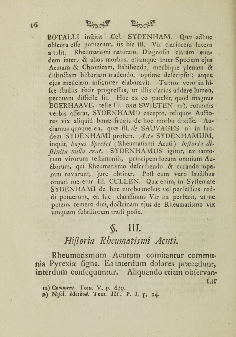 |6 BOTALLT inftitit ’ €el SYDENH[AM. Que.! adime obkura efle poruerunr, iis hic 1)1. Vir clariorem lucem attulit. Rheumaristoi naturam, Diagnofin claram euii- ^ dem inteiv ^ alios morbos, etiamque inter Speciem ejus Acutam 6c Chronicam, (labiliendo, niorbique plenam &. diitin£lam .hifloriam tradendo, optime defcripfit ; atque ejus medelam infignirer elaboravit. Tantos vero in hi- fce (ludiis fecit progrelTus, ut illis clarius addere lumen, perquam difHcile fit. Hoc ex eo patebit, quod magnus BOERHAAVE, tefle 111. vrin SWIETEN m), rotundis verbis alferat, SYDENHAMO excepto, reliquos Auflo- res vix aliquid bonce frugis 'de hoc morho dixifTe. Au¬ diamus quoque ea, quae Tll. de SAUVAGES n^ in lau¬ dem SYDENHAMI profert. Aute SYDENHAMUM, inquit, hujus Speciei (Rheumatismi Acuti) hifiori.t di- jiinSia jiuII/j erat, SYDENHAMUS igitur, ex tanto* niin virorum telHmoniis, principem locum omnium Au- florum, qui Rheumatismo deleribendo & curando 'ope¬ ram navarunt, jure obtinet. Poft eum vero laudibus ornari meretur 111. CULLEM. Qux' enim, in Syftematc - SYDENHA VII de hoc morbo melius vel peiTeciius red¬ di potuerunt, ea hic claridiiniis Vir ita perfecit, ut ne putem, temere dici, doflrinam ejus de Rheumatismo vix umquaru fubtilioiem tradi polle. §. iir. Bijloria Rheumatismi Acuti. Rheumatismum Acutum comitantur commu¬ nia Pyrexiae figna. Ea interdum doiores pracedunt, interdum confequuntur. Aliquando etiam obfervan- tur in) Comment. Toiri. V, p. 6;g, n) Nb/o/. Mabod, T«m. Jll. P. I, p.