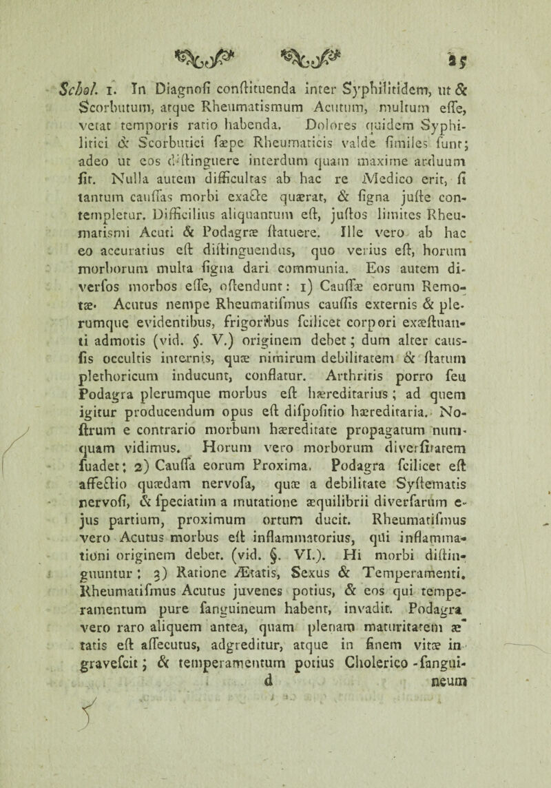 Schol- I. Tn Diagnofi conditiienda inter Syplnllitidem, ut 65c Scorbutum, atque Rheumatismum Acutum, multum efle, vetat temporis ratio habenda. Dolores quidem Syphi¬ litici ti' Scorbutici faspe Rheumaticis valde fiinilcs funrj adeo ut eos dhHnguere interdum quam maxime arduum fit. Nulla autem difficultas ab hac re Medico erit, ft tantum cauffias morbi exa£l:e vquaerat, & ligna jurte con¬ templetur. Difficilius aliquantum eft, juflos limites Rheu¬ matismi Acuti & PodagrtE Ratuere. Ille vero ab hac eo accuratius eR diRinguendus, quo verius eR, horum morborum multa figna dari communia. Eos autem di- vciTos morbos eRe, oRendunt: i) CauRse eorum Remo¬ tae* Acutus nempe RheumatiRnus cauffis externis & ple¬ rumque evidentibus, frigori*bus fcilicet corpori exceRuati- ti admotis (vid. §. V.) originem debet; dum alter caus¬ iis occultis internis, quae nimirum debilitatem & Ratum plethoricum inducunt, conflatur. Arthritis porro feii Podagra plerumque morbus eR haereditarius; ad quem igitur producendum opus eR difpofitio haereditaria.- No- ftrum e contrario morbum haereditate propagatum 'num- quam vidimus. Horum vero morborum diverfirarem fuadet; 2) Cauffa eorum Proxima. Podagra fcilicet eft affeclio quaedam nervofa, quae a debilitate SyRematis nervofl, & fpeciatiin a mutatione aequilibrii diverfarum c- jus partium, proximum ortum ducit. Rheumarifmus vero Acutus morbus eR inflammatorius, qiU inflamma¬ tioni originem debet, (vid. §. VI.). Hi morbi diRin- guuntur ; 2) Ratione iEtatis, Sexus & Temperamenti, Kheuniatifmus Acutus juvenes potius, & eos qui tempe¬ ramentum pure fanguineum habent, invadit. Podagra vero raro aliquem antea, quam plenam maturitarem ae* tatis eR aflecutus, adgreditur, atque in finem vitae in ■ gravefeit; & temperamentum potius Cliolerico-fangui- d neutn