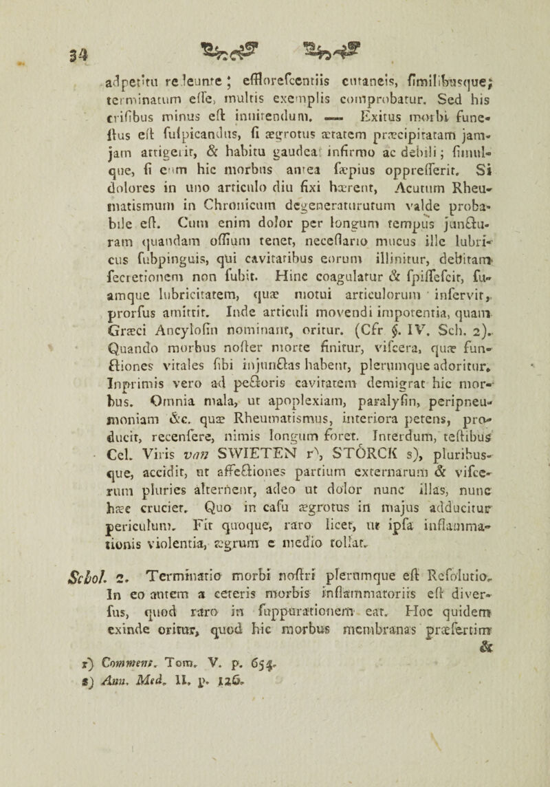 adpetifu re leunte ; efBorefccntiis cutaneis, flmlll^^asque; terminatum efFe, multis exemplis comprobatur. Sed his crifibus minus eft innitendum, — Exitus morbi func- llus ed fulpicandiis, fi ae^^rotus aetatem praecipitatam jam- jam attigerit, Sc habitu gaudeat infirmo ac debili; fiiniil- <jue, fi cim hic morbus antea fiepius oppreflerir. Si dolores in uno articulo diu fixi hxTent, Acutum Rheu» tnatismurn in Chronicum dcgencratnrufum valde proba¬ bile efl. Cum enim dolor per longum tempus Junflu- ram (juandam ofiiurn tener, neceflano mucus ille lubri¬ cus fubpinguis, qui cavitatibus eorum illinitur, debitam^ fecretionem non fubit. Hinc coagulatur & fpifiefeir, fu» amque lubricitatem, quae motui articulorum infervir,. prorfus amittit, Inde articuli movendi impotentia, quam Grteci Ancylofin nominant, oritur. (Cfr §. IV, Sch. 2).- Quando morbus nofier morte finitur, vifeera, qune fun- fliones vitales fibi injunflas habent, plerumque adoritur» Inprimis vero ad peBoris eavirarem demigrat hic mori¬ bus. Omnia mala, ut apoplexiam, paralyfin, peripneu» moniam &c. qus Rheumatismus, interiora petens, pro¬ ducit, recenfere, nimis lontjum foret. Interdum, teftibus Cei, Viris v^m SWIETEN r\ STORCK s), plurihus- que, accidit, nt affcQiones partium externarum & vifee- riiin pluries alternent, adeo ut dolor nunc illas, nunc hxc cruciet. Quo in cafu aegrotus in majus adducitur periculum. Fit quoque, raro licet, ut ipfa inflamma- sionis violentia, regrum c medio tollar, SeboL 2. Terminatio morbi nofiri plerumque efi: Refolutio,. In eo autem a ceteris n^orbis inflammatoriis efi di ver» fus, quod raro in fupparationem’ ear. Hoc quidem exinde oritur, quod hic morbus membranas praefertirrr & Commenta Tora, V. p. 65 /hiu, Msd, II, p, 12^-