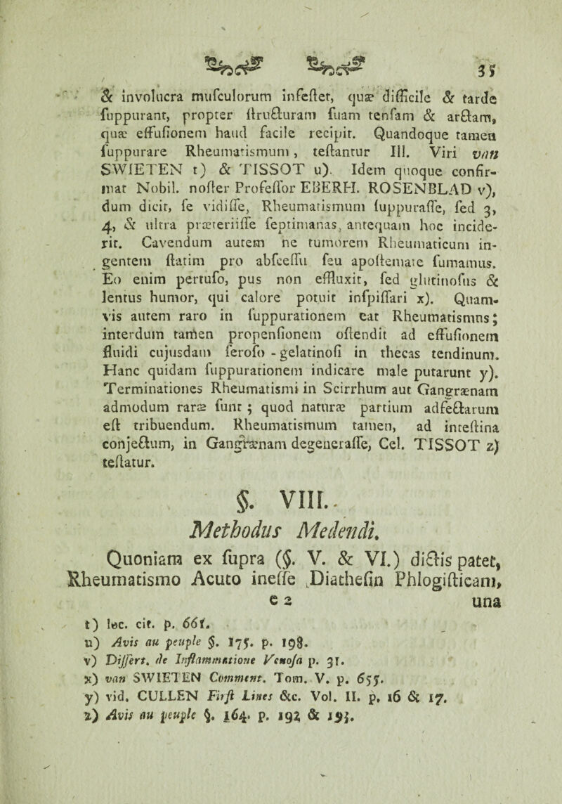 / Sc involucra murculorum Infcfter, (juse difficile Sc tarde fuppuranr, propter flrii^luram fuam tenfam Sc arQam, (]ufe effiufionem haud facile recipit. Quandoque tamea fuppurare Rheumatismum, teftantur III. Viri v/ni SWIETEN t) & TISSOT u). Idem quoque confir¬ mat Nobil. nofier Profeflor EBERH. ROSENBLAD v^), dum dicit, fe vidiffe, Rheumarismum (uppurafie, fed 3, 4, Sc ultra prtereriifTe feptirnanas, antequam hoc incide¬ rit. Cavendum autem ne tumorem Rheumaticum in¬ gentem ftatim pro abfceffii feu apofiemare fumamus. Eo enim pertufo, pus non effluxit, fed glutinofus Sc lentus humor, qui calore potuit infpiflari x). Quam¬ vis autem raro in fuppurationem eat Rheumatismus; interdum tarhen propenfionem ofiendit ad effufionem fluidi CLijusdam ferofo - gelatinofi in thecas tendinum. Hanc quidam fuppurationem indicare male putarunt y). Terminationes Rheumatismi in Scirrhum aut Gangrsenam admodum rars funt ; quod naturte partium adfeOiarum eft tribuendum. Rheumatismum tamen, ad inteftina conjeftum, in Gangrsenam degeneraffe, Cei. TISSOT z) teflatur. §. VIIL. Methodus Medendi. Quoniam ex fupra (§. V. & VI.) di6Iis patet, Rheumatismo Acuto ineffe .Diathefin Phlogifticani, e 3 una t) lec. cit. p. 66(, u) /^vis au feuple §, I75:. p. v) Dijfert» (It JnftamtnRtione Veuoja p. 31. x) van SWIETEN Commem, Tom. V. p, 6$^» y) vid, CULLEN Firft Lines 6cc. Vol, II. p, i6 6c 17. 2) Avu au 164. p. 19^ & 1$^,