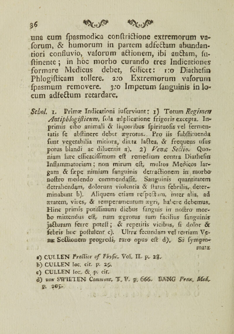 3« ^.0^ una cum fpasmodica conftritJiane extremorum va* forum, & humorum in partem adfe£lam abundan- tiori confluvio, vaforum adtronem, ibi auQam, fti- ftinente; in hoc morbo curando tres Indicationes formare Medicus debet, fcilicet: r:o Diatheliu Phlogifticara tollere, 2:0 Extremorum vaforurn fpasmum removere. 3:0 Impetum fanguinis in lo*^ cum adfecliim retardare* Scl)olf I. Prlmse rmlksitioni iulerviuntr i) Totum Regif7!eff /Intipblogiftienmr fola atiplicatione frigork excepta. In** primis eibo animali & liquoribus fpiriruofis vel fermen¬ tatis fe abftinere debet aegrotus^ Pro iis fubfliruenda funt vegetabilia mitiora, diata laftea, & frequens ufuy potus blandi ac diluentis a). 2) FevcZ Se&io,- Quo¬ niam h^c efficaciffimum eft remedium' contra Diathefin' Inflammatoriam ; non mirum efl:,. multos Medicos lar-^ gam & faepe nimiam langurnis denaflionem in morbo^ noftro metiendo commendaffe.. Sanguinis quantitatem* detrahendam, ddloruni vitdentia & flatus febrilis.^ deter¬ minabunt b). Aliquenv etiam refpeSuni, inter alia, ad getatem, vires,. & temperamenTum-icgri, habere debemus.. Hinc primis potiflimunv diebus fanguis in noflro^ mor¬ bo miitendtis eff,^ nam aegrotus tum facilius fanguiniy jaffuram ferre potefl; & repetitis vicibus, fi dolor & febris hoc' poflulenr c); Ultra fecundam vel rerriam Vc» vm Sefltionera progxedii raro opus efl d);. Si fympro^ mata; a} CUbLEN fraTue' vf Thygcr Vol'. IL p. igV b) CULLEN loc: cir. pv €) GULLEN loc.- & p‘. cir. dj van SWVETEN CoinmmPr Ii». V. pV 666>^ Prax,. Mcd^