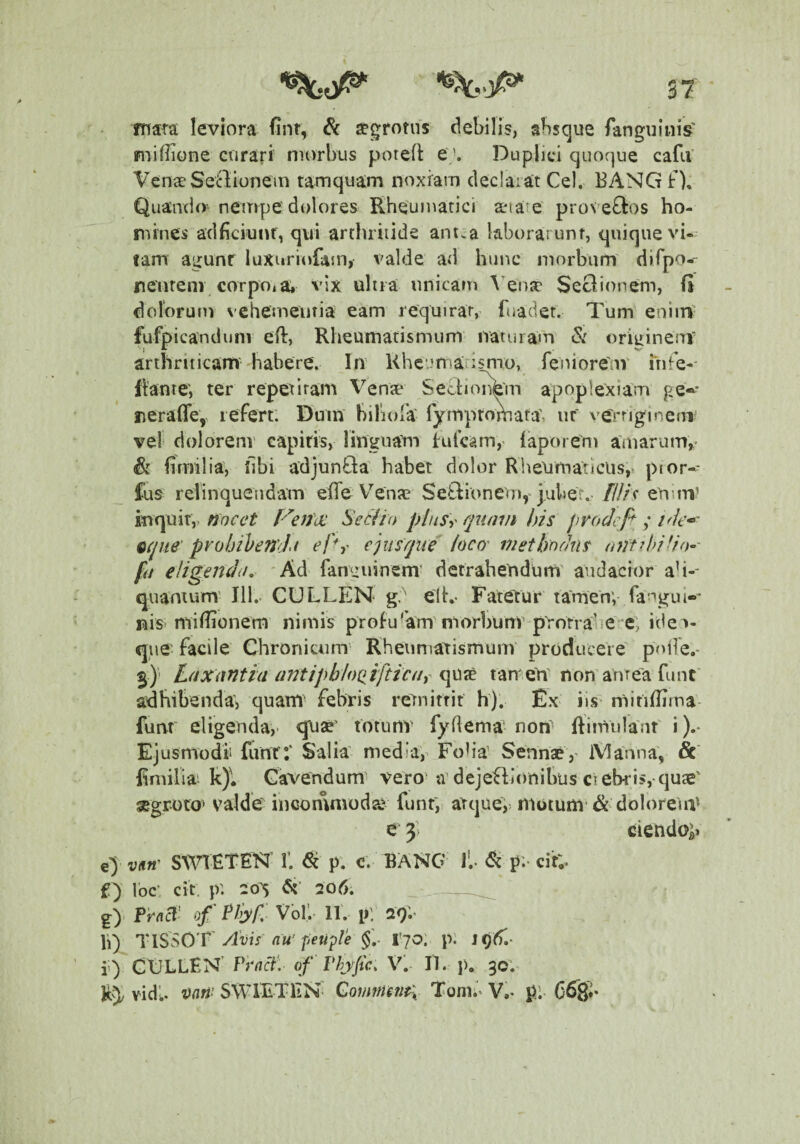 mara leviora fint, & aegrotus debilis, absque fanguinis' fuifiione ciirari morbus potefl ej. Duplici quoque cafu' Vena Senionem tamquam noxiam declaiat Cei. EANG f). Quando^ nempe dolores Rheumatici aeiare' proveftos ho¬ mines adficiunr, qui archriiide ant:a laborarunt, quique vi¬ tam agunr luxuriofam, valde ad hunc morbum dirpo.- neurenr corpo,a* vix ultia unicam \'ena' SeOionem, fi dolbruni N-ehemeiitia eam requirar, fuadet. Tum eniin' fufpicandunv efl, Rheumatismum naturam & oriirineiTV arthriticam habere. In Khc.Jfriarlsmo, feoiorem itife-' flante, ter repetitam Venae Seclioiikm apoplexiam ge»’ iieraflcy lefert. Dum bibola rympromata', ut verngineni vel dolorenv capitis, linguam furcam,' laporem amarum,' & firnilia, libi adjunQa habet dolor Rheumaticus,^ pior-- fus relinquendam efTe V^enje Setlionem,-jubef. f/f/c eUuu’ mquit,, nocet P^eJia: Seclio phtSy quam his procJcfi y /V/e*-' eque’prohihenJ^t el%' episque' ioco' methodus fd eligendi!, 'Ad fanguinem’ detrahendum' audacior ah-* quamum' 111.- CULLEN g' elh- Fatetur tamen; fangui-»' nis’millionem nimis profu'’am'morbunr protrahere; ide^- qiie- facile Chronicum Rheumatismum’ producere poife.* 5)' Luxantia arniphlociiftictif e[\^7t tameU' non anTeafunt' adhibenda; quam- febris remirrit h). Ex iis mitiflima- futrt eligenda,' quse' totunv fydema non- ftimulauf i ).* Ejusmodii funt:' Salia media,' Foh’a Sennse,' iVIanna, fimilia k)l Cavendum vero'adejefllonibus ciebris, qujE' gegroto' valde incommoda? funt;, aTque> motum’& doloreiiV e 3; ciendo> e> vm' SWTETEK 1’. ^ p. c. BANG J'.- p;- cir;. £) Ibc: cit. p'. 20S 206. ,-__ g)' rraB' of Pliy/:' Vol'.- 11'. pV 29.’ Ii) riSSOT'Avis nu'peu^le Vjo: p: JOtT.* i') CCLLfN' Prnci'. of Thjfc. V, 11. p. 30'.' k5/ vidi, mti'^ SWlETliN' Comrmn^^ Toni.' V.* C68**