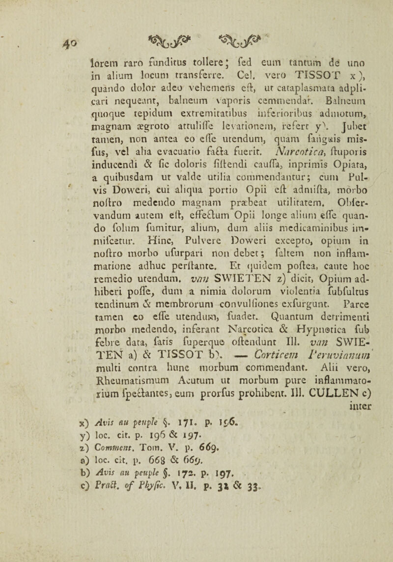 ^0^ '■ lorem raro tunditus tollere J fed eum tantum de uno in alium locum transferre. Ce), vero TISSOT x), quando dolor adeo vehemens ed, ut cataplasmata adpli- cari nequeant, balneum vaporis cenimendar. Balneum quoque tepidum extremitatibus inferioribus admotum, rnagnam cegroto attuliffe levationem, refert y\ Jubet tamen, non antea eo cfTe utendum, quam faiigtsiis mis- lus, vel alia evacuatio fafla fuerit. Ntircoticdi ftuporis inducendi & fic doloris filtendi cauffa, inprimis Opiata, a quibusdam ut valde utilia commendantur; cum Pul¬ vis Doweri, cui aliqua portio Opii efl admifta, morbo nollro medendo magnam praebeat utilitatem. Obfer- vandurn autem ed:, effeQum Opii longe alium elfe quan¬ do folum furnitur, alium, dum aliis medicaminibus iin- milcetur. Hinc, Pulvere Doweri excepto, opium in nodro morbo iifurpari non debet; faltem non inflam¬ matione adhuc perdante. Et (juideni podea, caute hoc remedio utendum, vnn SWIETEN z) dicit. Opium ad¬ hiberi polfe^ dum a nimia dolorum violentia fubfultus tendinum membrorum convulfiones exfurgunt. Parce tamen ct> elfe utendum, fuader. Quantum detrimenti morbo medendo, inferant Narcotica Sc Hypnotica fub febre data, fatis fuperquo odendunt 111. v/ni SWIE¬ TEN a) Si TISSOT b). — Corticem reruvianum multi contra hune morbum commendant. Alii vero. Rheumatismum Acutum ut morbum pure inflammato¬ rium fpeflantes, eum prorfus prohibent. 111. CULLEN c) inter x) Avh au feiiple §. 171. p. 10. y) loc. cit. p. 196 & 197. 2) Comme?tt, Tom. V. p. 669» a) loc. cit. p. 668 & 669. b) Avis au peuple §, 172, p. igj, c) rrr/c7. 0/ f/jjfic, V, II. p. 31 33.