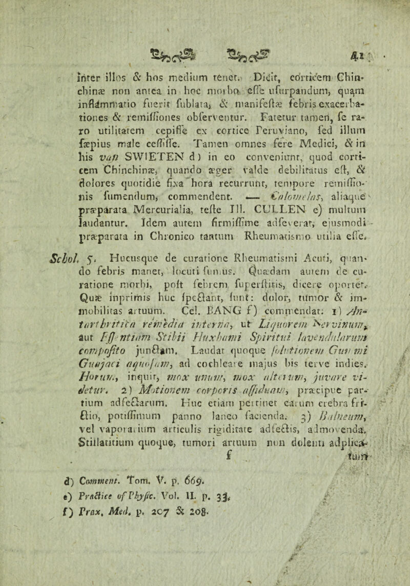 4.2 Inter illos & hos medium renet.' Di<jit, cdiTicem Gbin- chiriiE non aniea in hoc nioiha efie nfurpandum, qu^ni inflammatio fuerit fublataj manifeflce febris exacerba¬ tiones & remifliones obferventur. Fatetur tamen, fe ra¬ ro utilitatem cepiffe ex cortice reruviano, fed ilhirn faenius male cefliffe. Tamen omnes fere Medici, & in his v^/p SWIETEN d) in eo conveniunt, quod corti¬ cem ChinchinK, quando a?ger valde debilifatus efl, ^ dolores quotidie fixa hora recurrunt, tentpore remiflio-' Ilis fumendum, commendent. — fi'olovteias^ aliaque'' prspparata Mercurialia, tefie Tll. CULLEN e) multum laudantur. Idem autem flrmiflime adfeverat, eiusmodi- prttparata in Chronico tantum Rheumatismo utilia efle^ Schoh 5* Hucusque de curatione Rbeumatistni Acori, quan* do febris manet, locuti fiinius. Cjuadani auieni de cu¬ ratione morbi, polt febrem fuperftitis, dicere oportet.- Quse inprimis huc IpeOant, (uni: dolor^ tumor & im¬ mobilitas artuum. Cei. BANG f) commendat: i) /j7i^ tarthrificn veivedia ihiervn^ ut Liquorem '^cvvinuw^ aut ffjt^ntium Stihii J-Juxhami Spiritui lavendiilavuvi compojito junflam. Laudat quoque folvtionem Guif ivi Guiijaci aqnojdiVj ad cochleare majus bis terve indies.- Liofui/^i inquit, mox uvuvi-> mox ultaum-i juvare vi¬ detur* 2) Mitionem corporis affiduav}^ pracipue par¬ tium adfecHrum. Huc etiam peirinet eaium crebra frf- fiio, potiflimum panno laneo facienda, q) JLilneiim^ vel vapoiaiium articulis rigiditate adfeclis, aimovenda^ Stiilatitium quoque, rumori artuum non dolenti aJplic^, f , funif' d) Cimment, Tom. V. p. 669. e) FraBice ofVbxpc, Vol. II. p. 3j,- t'- f) Vrax^ Med* p. 207 5; zog.