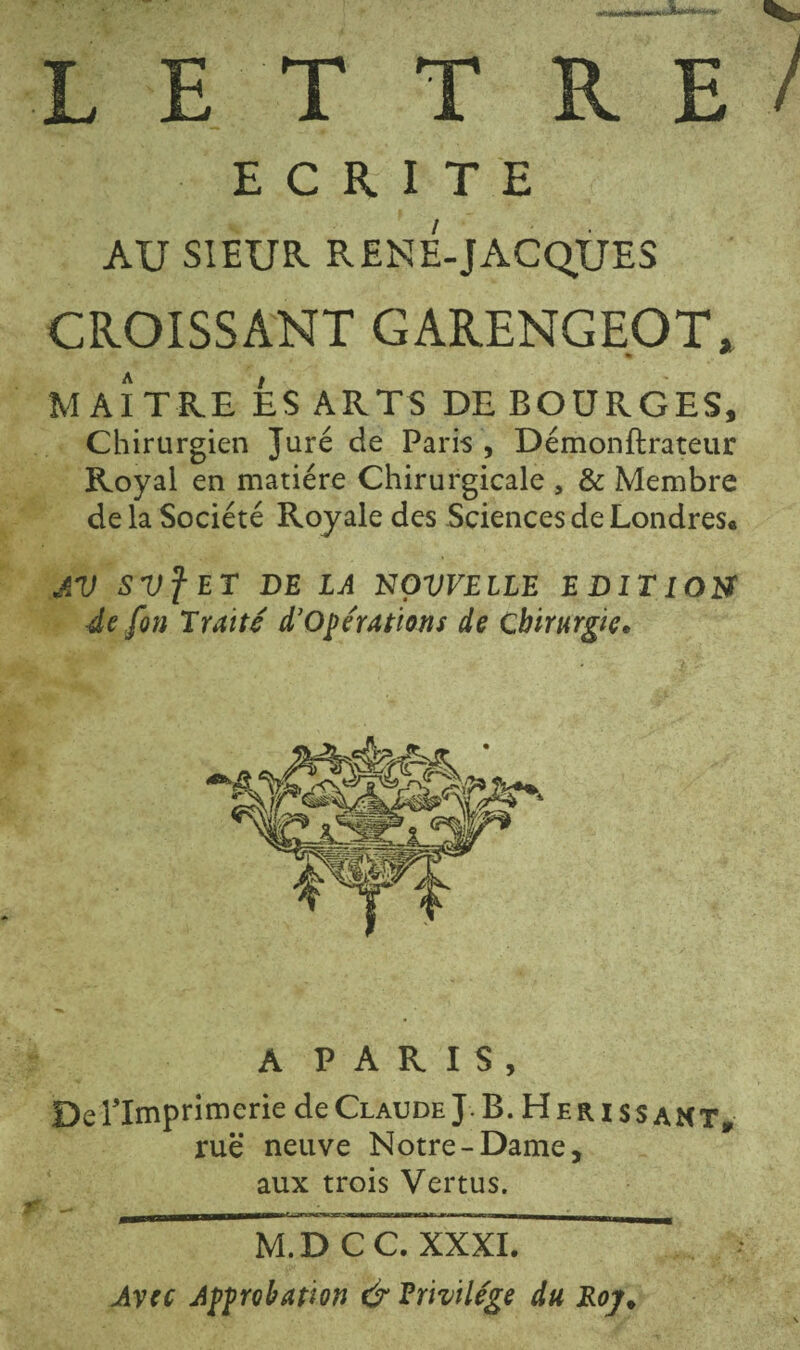 LETTRE ECRITE AU SIEUR RENE-JACQUES CROISSANT GARENGEpT. MAITRE ÉS ARTS DE BOURGES, Chirurgien Juré de Paris , Démonftrateur Royal en matière Chirurgicale , & Membre de la Société Royale des Sciences de Londres. AV SVf ET DE LA NOVVEILE EDITION^ 4e fin Traité d'opérations de Chirurgie. A PARIS, De ^Imprimerie de Claude J. B.Hérissant, rue neuve Notre-Dame, aux trois Vertus. M.DCC. XXXI. Avec Approbation & Privilège du Eoy.