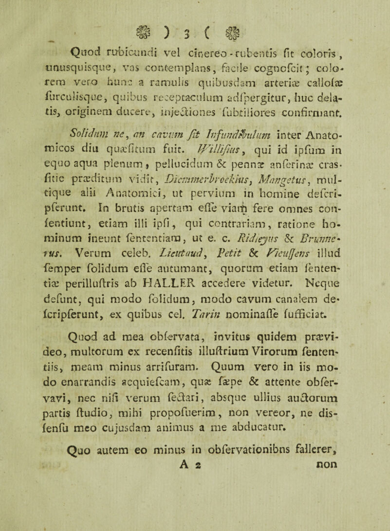 S*h Quod rubicundi vel cinereo-rubentis fit coloris, unusquisque, vas contemplans, facile cognofcit* colo¬ rem vero hunc a ramulis quibusdam arteriae callote furculisque, quibus receptaculum adfpergitur, huc dela¬ tis, originem ducere, injectiones fubtiliores confirmant. Solidam ne, an cavum fit Infundibulum inter Anato¬ micos diu quaefitum fuit. II i Ili flas, qui id ipfum in equo aqua plenum, pellucidum & penna? an ferina: cras- fine praedi 111 m vidit, Di c in merbycekius 3 Mange tus, mul¬ ti que alii Anatomici, ut pervium in homine deferi- pferunt. In brutis apertam efie vianh fere omnes coa¬ lentium, etiam illi ipfi., qui contrariam, ratione ho¬ minum ineunt lentendam, ut e, c. R i degas & Brutine• tus. Verum celeb. Lieutaud, Petit & Ficitffens illud femper folidum efie autumant, quorum etiam lenten¬ tia? perilluftris ab HALLER accedere videtur. Neque defunt, qui modo folidum, modo cavum canalem de- Icriplerunt, ex quibus cd. Tarin nominafle fufficiat. Quod ad mea obfervata, invitus quidem praevi¬ deo, multorum ex recenfitis illuflrium Virorum fenten- tiis, meam minus arrifuram. Quum vero in iis mo¬ do enarrandis acquiefcam, qua? fa?pe & attente obfer- vavi, nec nili verum fedari, absque ullius auctorum partis (ludio, mihi propofuerim, non vereor, ne dis- fenfu meo cujusdam animus a me abducatur. Quo autem eo minus in obfervationibns fallerer, A 2 non