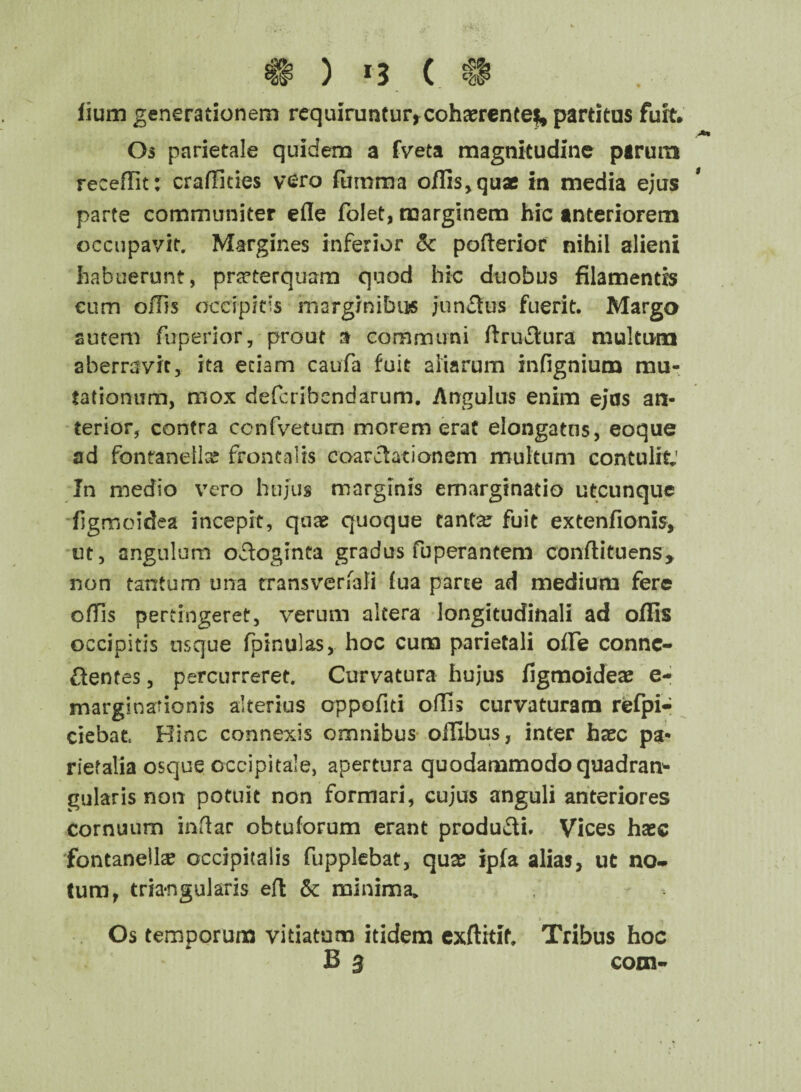 ^ ) r3 ( . «H* fium generationem requiruntur, cohaerente^ partitus furt* Os parietale quidem a fveta magnitudine parum recedit: craffities vero fumma offis, quae in media ejus parte communiter efle folet, marginem hic anteriorem occupavit. Margines inferior 3c pafterior nihil alieni habuerunt, praeterquam quod hic duobus filamentis cum offis occipitis marginibus junctus fuerit. Margo autem fuperior, prout a communi ftructura multum aberravit, ita etiam caufa fuit aliarum infignium mu¬ tationum, mox defcribendarum. Angulus enim ejas an¬ terior, contra ccnfvetum morem erat elongatns, eoque ad fontanella? frontalis coarctationem multum contulit; In medio vero hujus marginis emargtnatio utcunque figmoidea incepit, quae quoque eantse fuit extenfionis, ut, angulum octoginta gradus fuperantem conffituens* non tantum una trans ver Tali fua parte ad medium fere offis pertingeret, verum altera longitudinali ad offis occipitis usque fpinulas, hoc cura parietali offe connc- ftentes, percurreret. Curvatura hujus figmoideae e- margina?ionis alterius oppofiti olfis curvaturam refpi- ciebat, Hinc connexis omnibus olfibus, inter hxc pa¬ rietalia osque occipitale, apertura quodammodo quadran¬ gularis non potuit non formari, cujus anguli anteriores cornuum indar obtuforum erant producti. Vices hasc fontanella? occipitalis fupplebat, quss ipfa alias, ut no* tum, triangularis eft &c minima* Os temporum vitiatum itidem exftitif. Tribus hoc B 3 com-