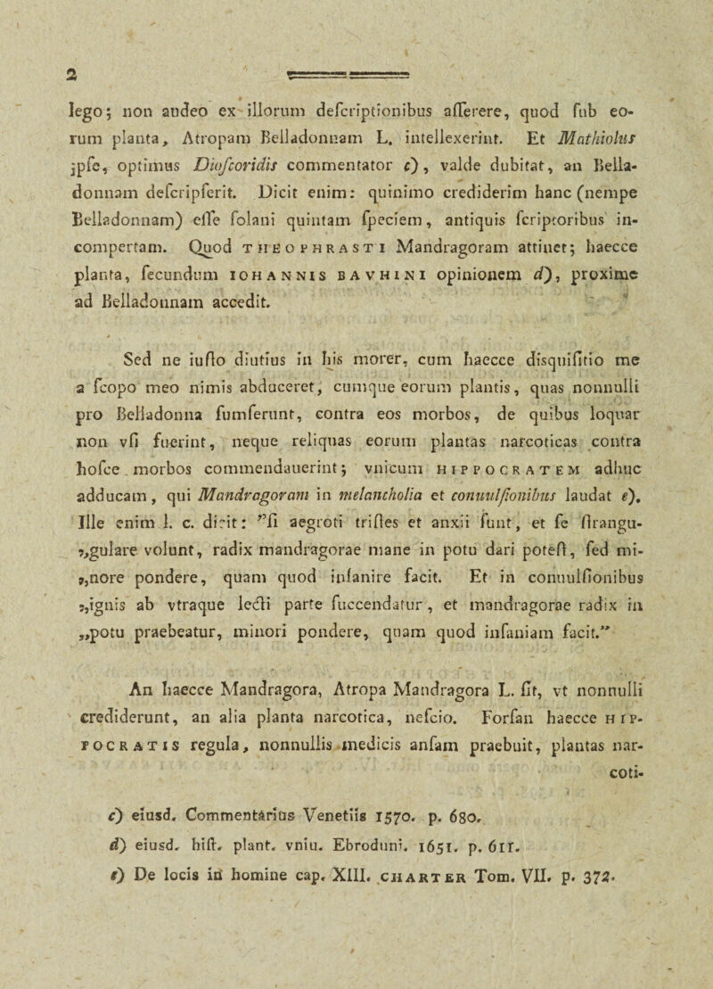 lego; non audeo ex illorum dercriptionibiis aiTerere, quod fiib eo¬ rum planta, Atropam Belladonnam L, intellexerint. Et Mathiohis 5pfc, optimus Diofcoridis commentator , valde dubitat^ an Beiia- donnam defcripferit. Dicit enim; quinimo crediderim hanc (nempe Belladonnam) elTe folani quintam fpeciem, antiquis fcriptoribus in¬ compertam. Quod THEOPHRASTI Mandragoram attinet; haecce planta, fecundum iohannis bavhini opinionem cT), proxime ad Belladonnam accedit. Sed ne iuflo diutius in Ins morer, cum haecce disquifitio me a feopo meo nimis abduceret, cumque eorum plantis, quas nonnulli pro Beliadonna fumferunt, contra eos morbos, de quibus loquar non vfi fuerint, neque reliquas eorum plantas narcoticas contra hofce . morbos commendaiierrnt; vnicuni Hippocratem adhuc adducam, qui Mandragoram in melancholia et conuiillionihus laudat Q, Ille enim 1. c. dirit: aegroti trides ct anxii funt, et fe flrangn- 9,gulare volunt, radix mandragorae mane in potu dari poted, fed mi- »,nore pondere, quam quod infanire facit. Et in connulfionibus 5,ignis ab vtraque le<fli parte fuccendatur , et mandragorae radix in ,,potu praebeatur, minori pondere, quam quod infaniam facit,* An haecce Mandragora, Atropa Mandragora L. Bt, vt nonnulli crediderunt, an alia planta narcotica, nefeio. Forfan haecce hip- rocratis regula, nonnullis .medicis anfam praebuit, plantas nar- coti- c) eiusd. Commentarius Venetiis 1570. p. 680, <i) eiusd. hiih piant, vnin. Ebroduni. 1651. p. 6ir. i) De locis iii homine cap, XlIL charter Tom. VII» p. 375.