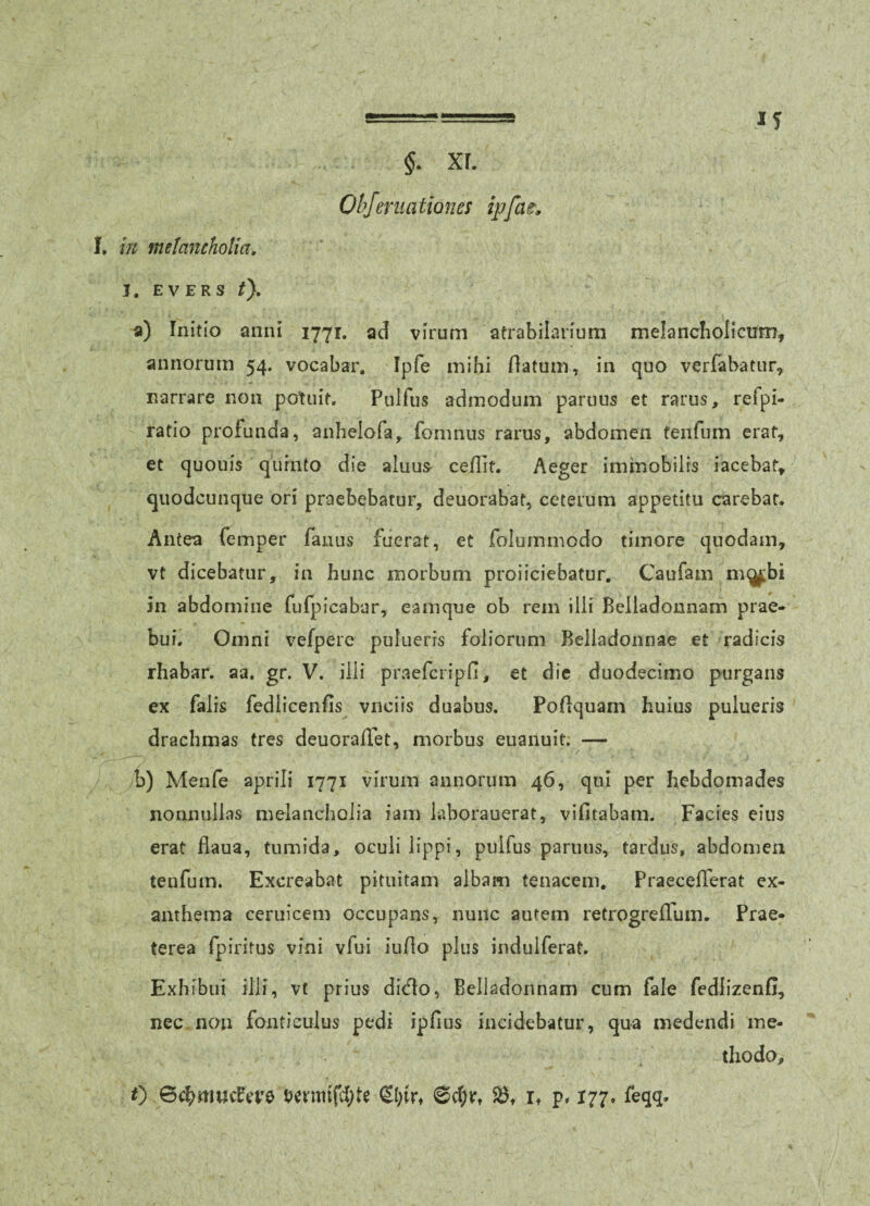 xr. OhJmia tiones ipfat. if I. 'in melancholia, J. EVERS t}, a) Initio anni 1771. ad virum atrabilarium melancholicum, annorum 54. vocabar. Ipfe mihi flatum, in quo verfabatur, narrare non potuit, Pulfus admodum paruus et rarus, refpi- ratio profunda, anhelofa, fomnus rarus, abdomen fenfum erat, et quouis quinto die aluus- ceflir. Aeger immobilis iacebat, qiiodcunque ori praebebatur, deuorabaf, ceterum appetitu carebar. Antea femper fanus fuerat, et folummodo timore quodam, vt dicebatur, in hunc morbum proiiciebatur. Caufam m(^bi in abdomine fufpicabar, eamque ob rem illi Belladonnam prae¬ bui, Omni vefpere puluerrs foliorum Beiladonnae et radicis rhabar, aa. gr. V. illi praefcripH, et die duodecimo purgans ex falis fedlicenfis vnciis duabus. Poflquarn huius pulueris drachmas tres deuorafTet, morbus euanuit. — b) Menfe aprili 1771 virum annorum 46, qui per hebdomades nonnullas melancholia iam laborauerat, vifitabam. Facies eius erat fiaua, tumida, oculi lippi, pulfus paruus, tardus, abdomen tenfum. Excreabat pituitam albam tenacem, PraecelTerat ex¬ anthema ceruicem occupans, nunc autem retrogreflum. Prae¬ terea fpiritus vini vfui iufio plus indulferat. Exhibui illi, vt prius ditflo, Belladonnam cum fale fedlizenfi, nec nem fonticulus pedi ipfius incidebatur, qua medendi me¬ thodo,