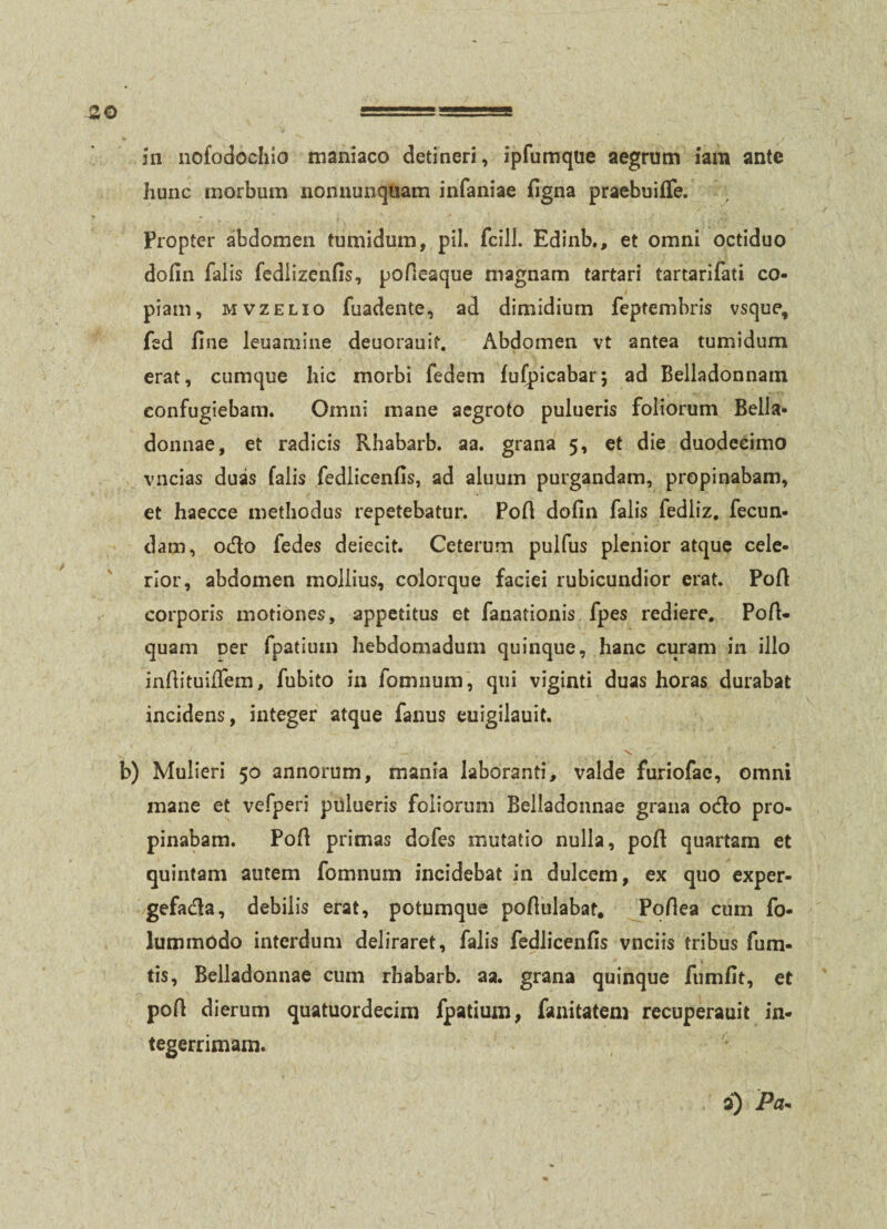 311 nofodochio maniaco detineri, ipfumque aegrum iam ante hunc morbum nonnunqUam infaniae figna praebuifTe. Propter abdomen tumidum, pii. fcill. Edinb., et omni octiduo dofin falis fedlizenfis, pofleaque magnam tartari tartarifati co¬ piam, MvzELio fuadente, ad dimidium feptembris vsque, fed fine leuamine deuorauif. Abdomen vt antea tumidum erat, cumque hic morbi fedem fufpicabar; ad Belladonnam confugiebam. Omni mane aegroto pulueris foliorum Bella- donnae, et radicis Rhabarb. aa. grana 5, et die duodecimo vncias duas falis fedlicenfis, ad aluum purgandam, propinabam, et haecce methodus repetebatur. Pofi dofin falis fedliz, fecun¬ dam, odo fedes deiecit. Ceterum pulfus plenior atque cele¬ rior, abdomen mollius, colorque faciei rubicundior erat. PoA corporis motiones, appetitus et fanationis fpes rediere, Pofi- quam ner fpatium hebdomadum quinque, hanc curam in illo infiituilfem, fubito in fomnum, qui viginti duas horas durabat incidens, integer atque fanus euigilauit. 'V b) Mulieri 50 annorum, mania laboranti, valde furiofac, omni mane et vefperi pulueris foliorum Belladonnae grana odo pro¬ pinabam. Pofi primas dofes mutatio nulla, pofi quartam et quintam autem fomnum incidebat in dulcem, ex quo exper- gefada, debilis erat, potumque pofiulabat, Pofiea cum fo- lummodo interdum deliraret, falis fedlicenfis vnciis tribus fum- tis, Belladonnae cum rhabarb. aa. grana quinque fumfit, et pofi dierum quatuordecim fpatium, fanitatem recuperauit in¬ tegerrimam.