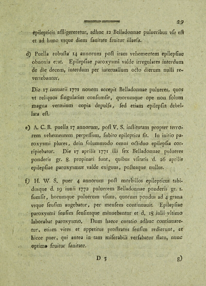 epilepticis affligereretur, adhuc is Belladonnae puluerihus vfa efl et ad hunc vscjue diem faiiitate fruitur illaefa. d) Puella robuHa' 14 annorum pofl iram vehementem epilepfiae obnoxia erat. Epilepfiae paroxysmi valde irregulares interdum de die decem, interdum per interuailum odio dierum nulli re- vertebantur^ Die 17 lanuarii I77t nouem accepit Belladonnae pulueres;, quos vt reliquos fingulatim confiimfit, quorumque ope non folum magna vermium copia depulfa^, fed etiam epilepfivi debeU lata efi. c) A;. C. B. puella 17 annorum^ pofi V. S. inflitutam propter terro-^ rem vehementem perpelfiim, fiibito epileptica fit. In initio pa¬ roxysmi plures, dein folummodo omni odiduo epilepfia cor¬ ripiebatur. Die 17 apriiis 1771 illi fex Belladonnae pulueres ponderis gr. 8* propinati funt, quibus vfitatis d. 26 aprills epilepfiae paroxysmus valde exiguus, pofieaque nullus. fj H. W. S. puer 4 annorum pofi morbillos epilepticus tabi- dusque d. 19 iunii 1773 puluerem Belladonnae ponderis gr. i. fumfit, horumque puluerum vfum, quorum pondus ad 4 grana vsque feufim angebatur, per menfem continuauit. Epilepfiae paroxysmi fenfim fenfimque minuebantur et d. ig iulii vltimo laborabat paroxysmo. Dum haece curatio adhuc continuare¬ tur, etiam vires et appetitus profiratus fenfim redierunt, et hicce puer, qui antea in tam miferabiii verfabatur fiatu, nunc optim» fruitur fanitate. £>3 g)