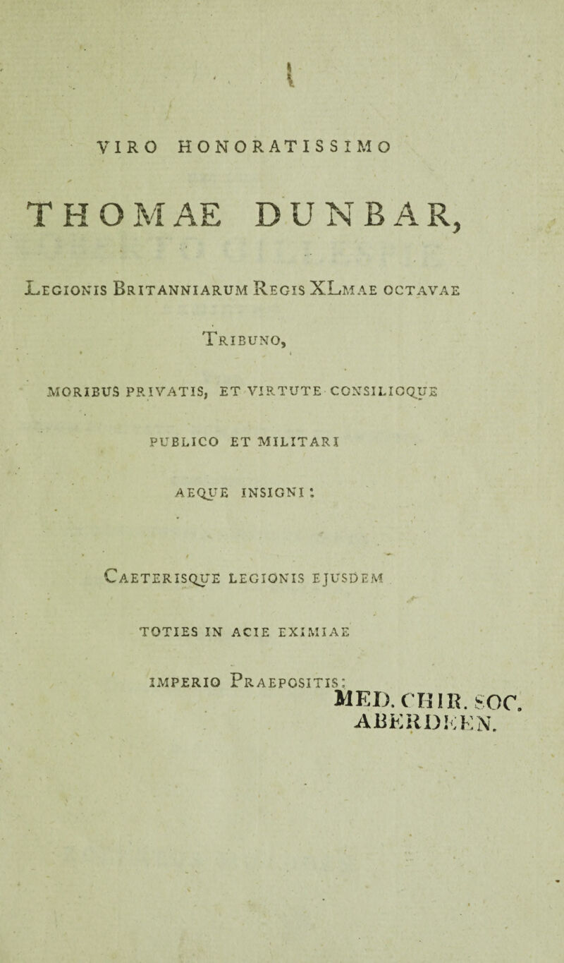 VIRO HONORATISSIMO THOMAE DUNBAR, Legionis Brxtanniarum Regis XLmae octavae Tribuno, • ^ » MORIBUS PRIVATIS, ET VIRTUTE CONSILIOSUS PUBLICO ET MILITARI AEQUE INSIGNI *. \ C AETERISQUE LEGIONIS EJUSDEM TOTIES IN ACIE EXIMIAE imperio Praepositis: MEI). CHIR. SOC. ARKRDEEN.