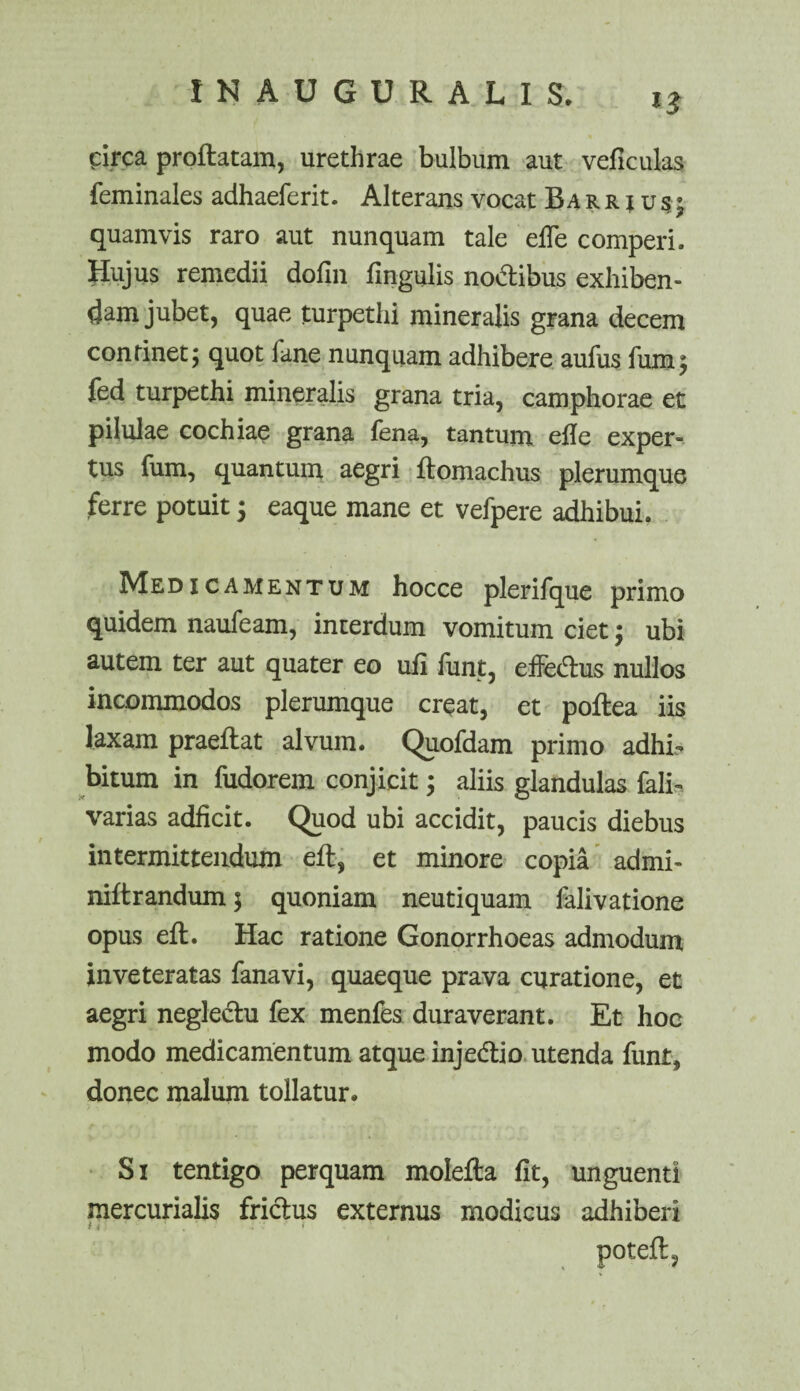 circa proflatam, urethrae bulbum aut veficulas feminales adhaeferit. Alterans vocat B a r r i u s • quamvis raro aut nunquam tale efTe comperi. Hujus remedii dofin lingulis no&ibus exhiben¬ dam jubet, quae turpethi mineralis grana decem continet; quot fane nunquam adhibere aufus fum$ fed turpethi mineralis grana tria, camphorae et pilulae cochiae grana fena, tantum efle exper¬ tus fum, quantum aegri flomachus plerumque ferre potuit; eaque mane et vefpere adhibui. Medicamentum hocce plerifque primo quidem naufeam, interdum vomitum ciet; ubi autem ter aut quater eo ufi funt, effe&us nullos incommodos plerumque creat, et poflea iis laxam praeflat alvum. Quofdam primo adhi¬ bitum in fudorem conjicit; aliis glandulas fali- varias adficit. Quod ubi accidit, paucis diebus intermittendum eft, et minore copia admi- niftrandum; quoniam neutiquam falivatione opus eft. Hac ratione Gonorrhoeas admodum inveteratas fanavi, quaeque prava curatione, et aegri negleclu fex menfes duraverant. Et hoc modo medicamentum atque injedlio utenda funt, donec malum tollatur. Si tentigo perquam molefta fit, unguenti mercurialis friclus externus modicus adhiberi »ij ‘ ‘ • * poteft,