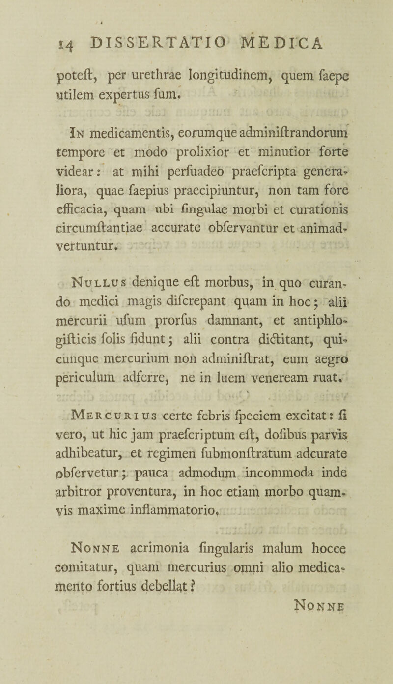 potefl, per urethrae longitudinem, quem faepe utilem expertus fum. In medicamentis, eorumque adminiflrandorum tempore et modo prolixior et minutior forte videar: at mihi perfuadeo praefcripta genera¬ liora, quae faepius praecipiuntur, non tam fore efficacia, quam ubi Ungulae morbi et curationis circumflandae accurate obfervantur et animadr vertuntur. Nullus denique efl morbus, in quo curan¬ do medici magis difcrepant quam in hoc; alii mercurii ufum prorfus damnant, et antiphlo- gifticis folis fidunt; alii contra diflitant, qui¬ cunque mercurium non adminiflrat, eum aegro periculum adferre, ne in luem veneream ruat. ✓ * Mercurius certe febris fpeciem excitat: Ii vero, ut hic jam praefcriptum efl, dofibus parvis adhibeatur, et regimen fubmonflratum adcurate obfervetur; pauca admodum incommoda inde arbitror proventura, in hoc etiam morbo quam¬ vis maxime inflammatorio. Nonne acrimonia Angularis malum hocce comitatur, quam mercurius omni alio medica¬ mento fortius debellat i Nonne