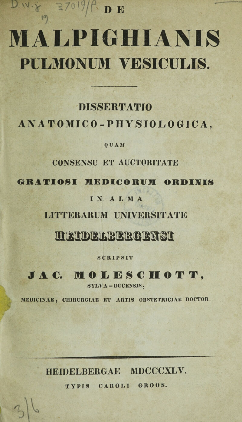 \ D E D 'V.j- '2/0i MALPIGHIANIS PULMONUM VESICULIS. DISSERTATIO AN ATOMICO-PHYSIO LOGICA, QUAM CONSENSU ET AUCTORITATE «ItlTlOSI MEDICORirn ORDINIS IN A I, M A LITTERARUM UNIVERSITATE SCRIPSIT JAC. HftOLESCHOTT, SYLVA — DUCENSIS« MEDICINAE, CHIRURGIAE ET ARTIS OBSTETRICIAE DOCTOR. HEIDELBERGAE MDCCCXLV. TYPIS CAROLI GROOS.