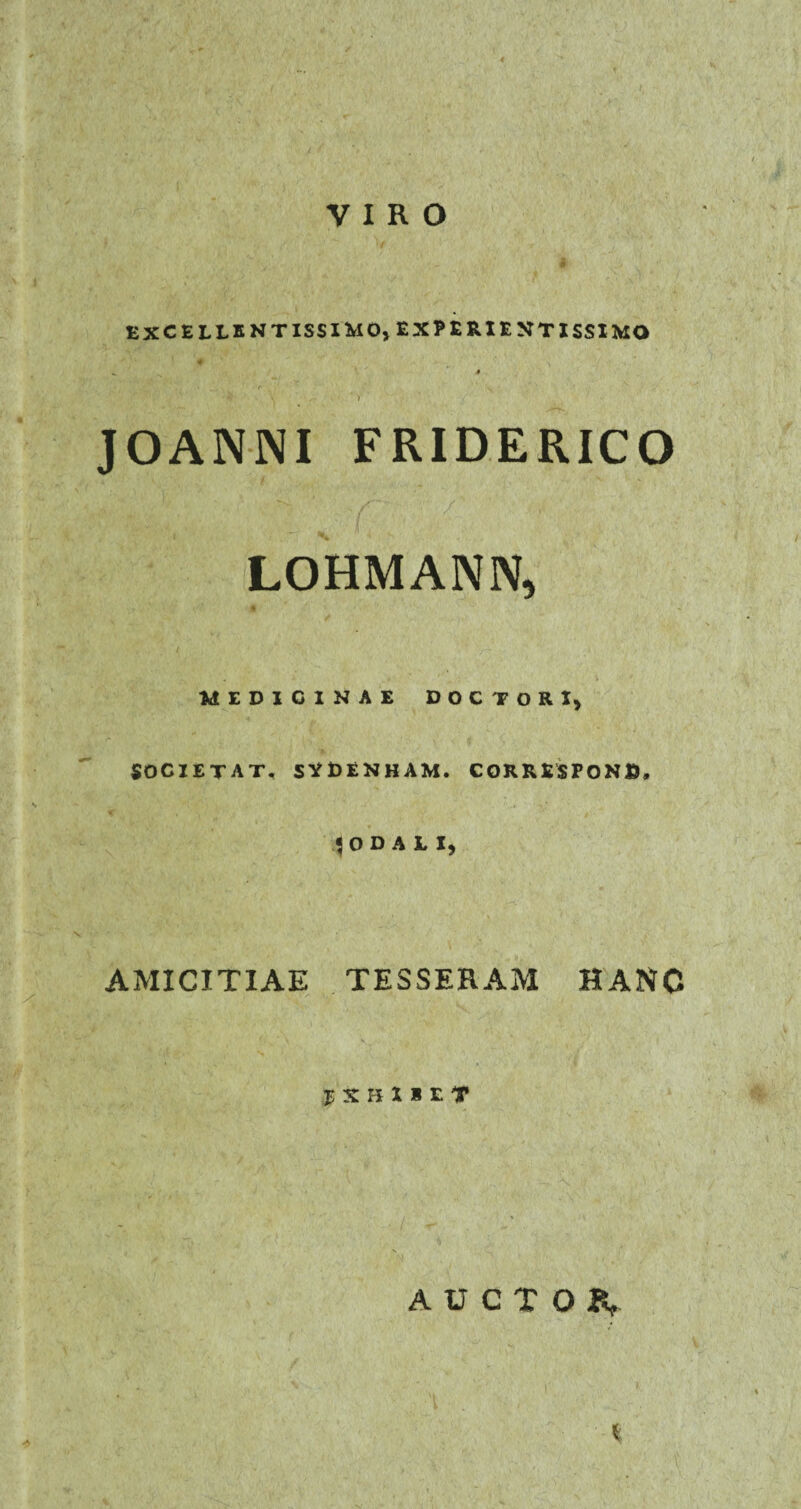 VIRO EXCELLKNTISSItaO^EXPfcRIEMTlSSIMO «. ' » • ... . r . •' v v JOANNI FRIDERICO / LOHMANN, MEDICINAE DOC TORI) SOCIET AT, SVDENHAM. CORRESPOND, lODAII, AMICITIAE TESSERAM HANC JSHI1ET AUCTOiV