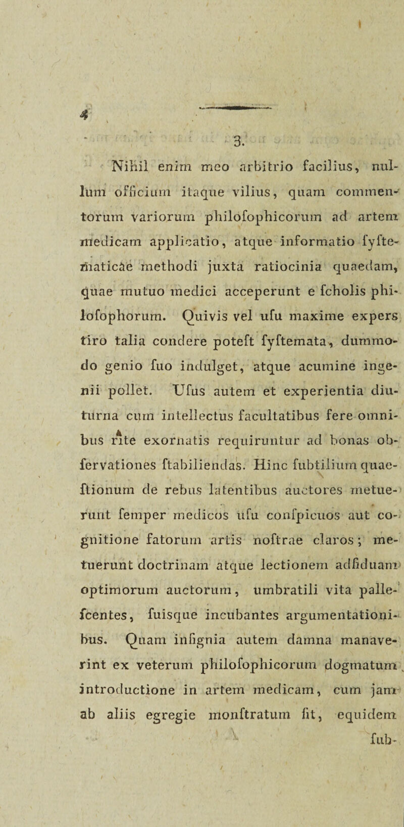 I / 3. Nihil enim meo arbitrio facilius, nul¬ lum officium itaque vilius, quam commen¬ torum variorum philofophicorum ad artem medicam applicatio, atque informatio fyfte- maticae methodi juxta ratiocinia quaedam, quae mutuo medici acceperunt e fcholis phi- lofophorum. Quivis vel ufu maxime expers tiro talia condere poteft fyftemata, dummo¬ do genio fuo indulget, atque acumine inge¬ nii pollet. Ufus autem et experientia diu¬ turna cum intellectus facultatibus fere omni¬ bus lute exornatis requiruntur ad bonas oh- fervationes ftabiliendas. Hinc fubtilium quae- Itionum de rebus latentibus auctores metue- •» • rurit femper medicos ufu confpicuos aut co¬ gnitione fatorum artis noftrae claros; me¬ tuerunt doctrinam atque lectionem adfiduani optimorum auctorum, umbratili vita palle- fcentes, fuisque incubantes argumentationi¬ bus. Quam infignia autem damna manave¬ rint ex veterum philofophicorum dogmatum introductione in artem medicam, cum jam ab aliis egregie monftratum fit, equidem fub- / * I.