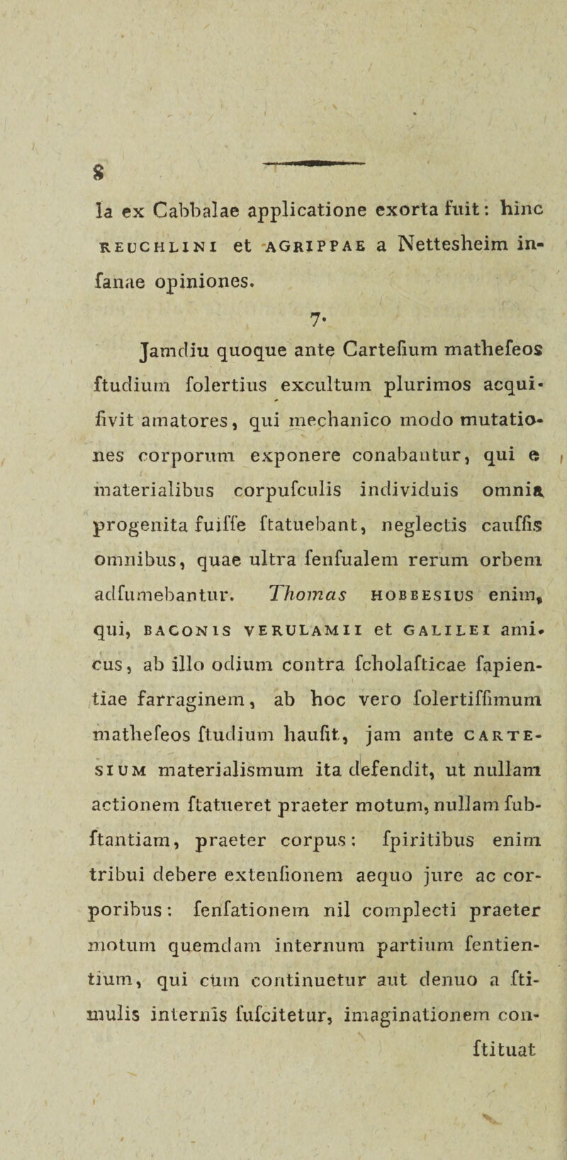 $ la ex Cabbalae applicatione exorta fuit: hinc reuchuni et -aghippae a Nettesheim in- fanae opiniones. 7- Jamdiu quoque ante Cartefium mathefeos ftudiuin folertius excultum plurimos aequi- livit amatores, qui mechanico modo mutatio¬ nes corporum exponere conabantur, qui e , materialibus corpufculis individuis omnia progenita fuiffe ftatuebant, neglectis cauflis omnibus, quae ultra fenfualem rerum orbem adfumebantur. Thomcis hobbesius enim, qui, baconis verulamii et galilei ami* cus, ab illo odium contra fcholafticae fapien- tiae farraginem, ab hoc vero folertiffimum mathefeos ftudium haufxt, jam ante carte- sium materialismum ita defendit, ut nullam actionem ftatueret praeter motum, nullam fub- ftantiam, praeter corpus: fpi ritibus enim tribui debere extenfionem aequo jure ac cor¬ poribus : fenfationem nil complecti praeter motum quemdam internum partium fentien- tium, qui cinn continuetur aut denuo a fti- inulis internis fufeitetur, imaginationem con- ftituat l
