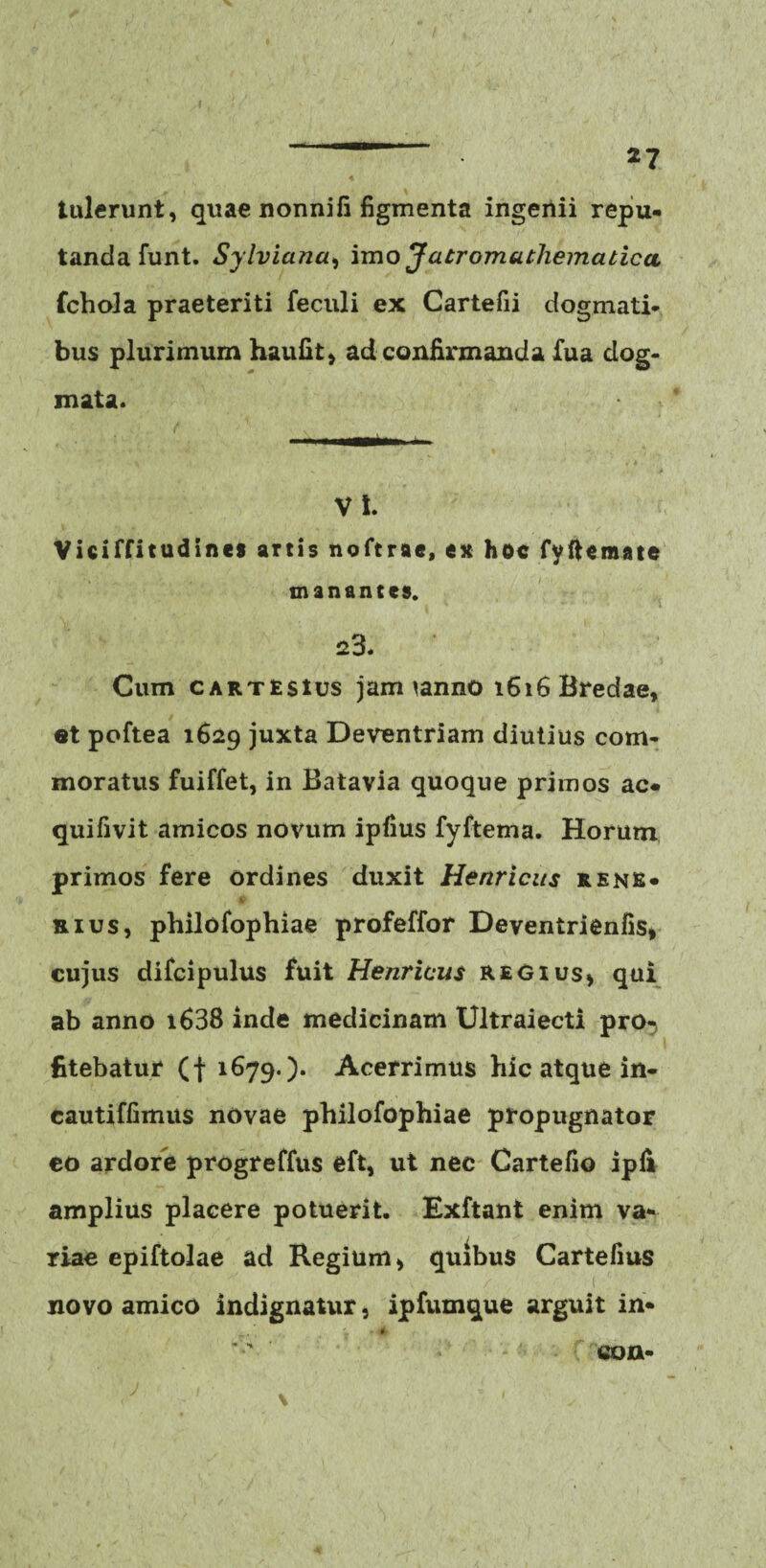 tulerunt, quae nonni fi figmenta ingenii repu¬ tanda funt. Sylviana, imo Jatromutliematicct fchola praeteriti feculi ex Cartefii dogmati¬ bus plurimum haufit, ad confirmanda fua dog¬ mata. VI. Viciffitudines artis noftrae, ex hoc fyftemate manantes. 23. Cum cartesius jaimanno 1616 Bredae, et poftea 1629 juxta Deventriam diutius com¬ moratus fuiffet, in Batavia quoque primos ac- quifivit amicos novum ipfius fyftema. Horum primos fere ordines duxit Henricits rene- ■ mus, philofophiae profeffor Deventrienfis, cujus difcipulus fuit Henricus regius* qui ab anno i638 inde medicinam Ultraiecti pro¬ fitebatur (f 1679-)• Acerrimus hic atque in- eautiffimus novae philofophiae propugnator co ardore progreffus eft, ut nec Cartefio ipii amplius placere potuerit. Exftant enim va¬ riae epiftolae ad Regium, quibus Cartefius novo amico indignatur, ipfumque arguit in- c ' > 1 \ co n-