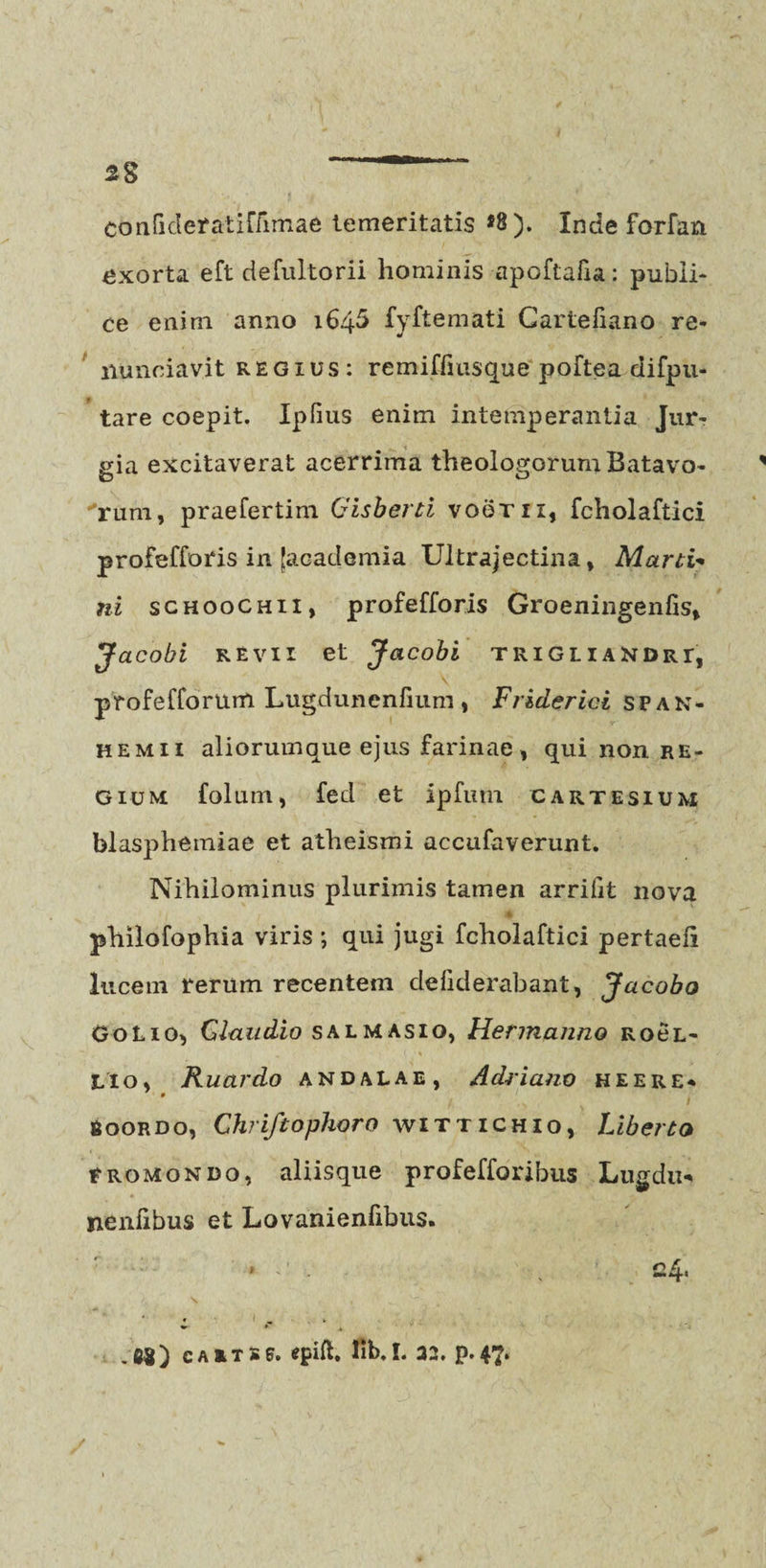 confideratiflimae temeritatis *8). Inde forfan exorta eft defultorii hominis apoftafia: publi¬ ce enim anno 164^ fyftemati Cartefiano re- nunciavit regius: remifliusque poftea difpu- tare coepit. Ipfius enim intemperantia Jur¬ gia excitaverat acerrima theologorum Batavo- rum, praefertim Gisberti voeru, fcholaftici profefforis in [academia Ultrajectina, Marti- ni schoochii, profefforis Groeningenfis, Jacobi revii et Jacobi trigliaNDrt, profefforum Lugdunenfium, Friderici span- hemii aliorumque ejus farinae, qui non re¬ gium folum, fed et ipfum cartesium blasphemiae et atheismi accufaverunt. Nihilominus plurimis tamen arrifit nova philofophia viris ; qui jugi fcholaftici pertaeli lucem rerum recentem deliderabant, Jacobo G0L10, Claudio sal mas io, Hermanno rocl- Lio, Ruardo and alae, Adrianv heere* gooRDo, Ghriftophoro wittichio, Liberto tromondo, aliisque profefforibus Lugdu* nenfibus et Lovanienfibus.