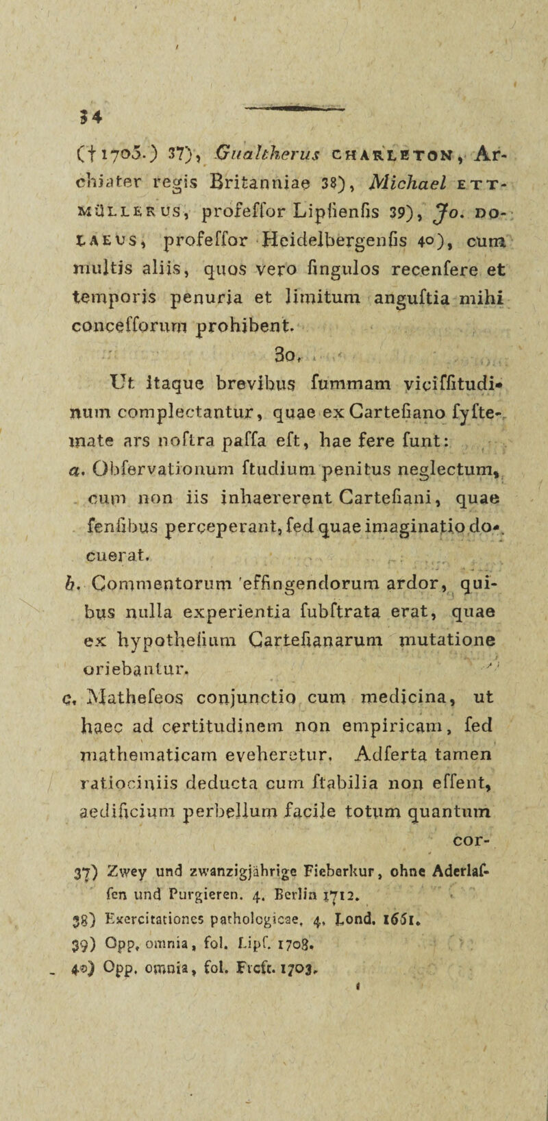 (fi7o3.) 37), Guahherus charleton, Ar¬ chiater regis Britanniae 38), Michael ett- MilLLERUs, profeffor Lipfienfis 39), Jo. do- tAEvs, profeffor Heidelbergenfis 40), cum muitjs aliis, quos vero fingulos recenfere et temporis penuria et limitum anguftia mihi concefforum prohibent. 3o, . ,< . Ut itaque brevibus fummam yicifiitudi» num complectantur, quae exCartefiano fyfte-. mate ars noftra paffa eft, hae fere funt: a. Qbfervationurn ftudium penitus neglectum» cum non iis inhaererent Cartefiani, quae fenfibus perceperant, fed quae imaginatio do*, cuerat. b. Commentorum effingendorum ardor, qui¬ bus nulla experientia fubftrata erat, quae ex hypotheiium Cartefianarum mutatione oriebantur. c. Mathefeos conjunctio cum medicina, ut haec ad certitudinem non empiricam, fed \ ' 1 f f J *. , * ; * mathematicam eveheretur. Adferta tamen ratiociniis deducta cum flabilia non effent, aedificium perbellum facile totum quantum cor- 37) Zwey und zwanzigjahrige Fieberkur, ohne Adcrlaf- fen und Purgieren. 4. Berlin 1712. 38) Exercitationes pathologicae, 4, Eond. l65l* 39) Opp, omnia, fol. Lipf. 1708. . 4©) Opp, omnia, fol. Fvcft. 1703, i