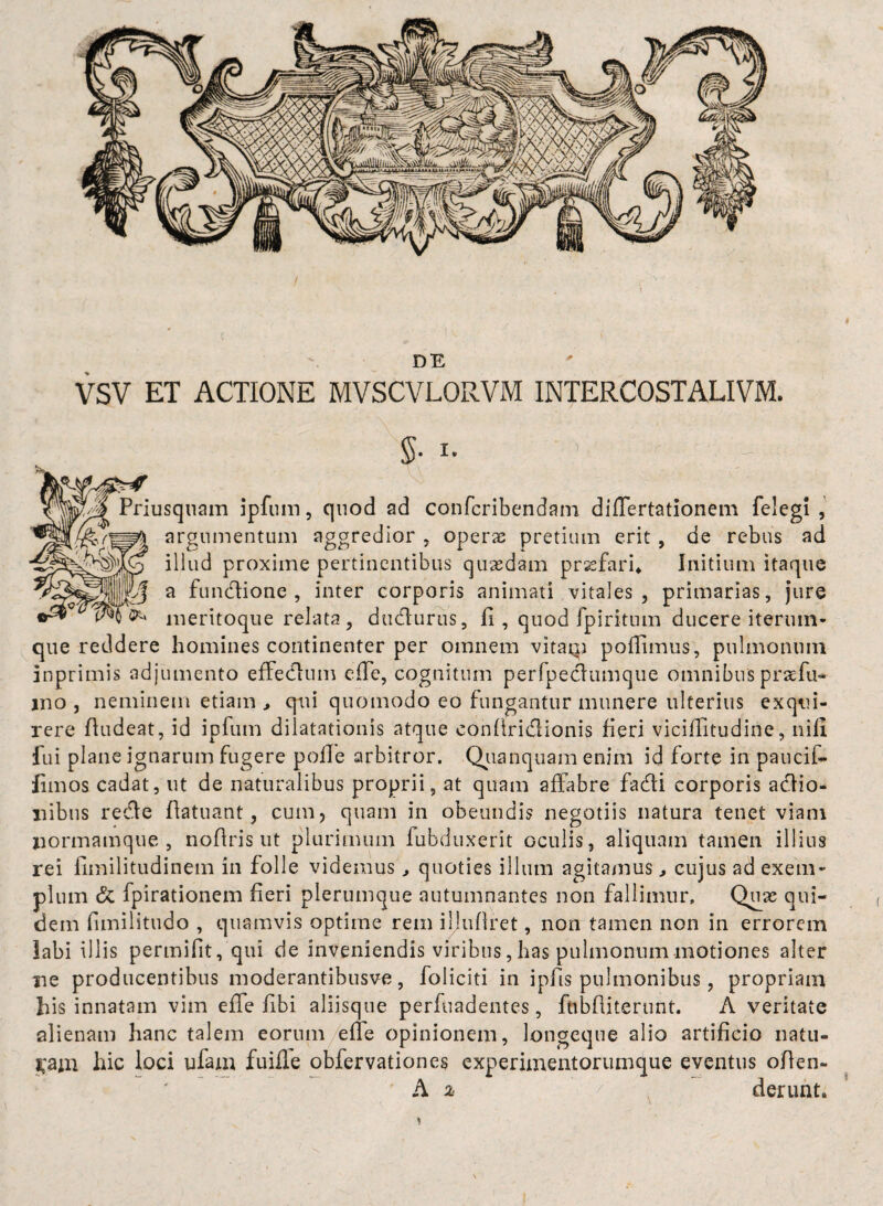 DE VSV ET ACTIONE MVSCVLORVM INTERCOSTALIVM. $• l- ’; \ Priusquam ipfum, quod ad conferibendam dilfertationem felegi , argumentum aggredior , operae pretium erit , de rebus ad illud proxime pertinentibus quaedam praefari* Initium itaque a fundione , inter corporis animati vitales, primarias, jure meritoque relata, dudurus, fi, quod fpiritum ducere iteruin- que reddere homines continenter per omnem vitaiqi poffimus, pulmonum inprimis adjumento effedum e fle, cognitum perfpeclumque omnibus praefu- ino , neminem etiam , qui quomodo eo fungantur munere ulterius exqui¬ rere fludeat, id ipfum dilatationis atque confiridionis fieri vidflitudine, nili fui plane ignarum fugere polle arbitror. Qiianquam enim id forte in paucil- fimos cadat, ut de naturalibus proprii, at quam affabre fadi corporis adio- nibus rede fiatuant, cum, quam in obeundis negotiis natura tenet viam normamque , nofiris ut plurimum fubduxerit oculis, aliquam tamen illius rei fimilitudinem in folle videmus , quoties illum agitamus , cujus ad exem¬ plum & fpirationem fieri plerumque autumnantes non fallimur. Quas qui¬ dem fimilitudo , quamvis optime rem iljufiret, non tamen non in errorem labi illis permifit, qui de inveniendis viribus, has pulmonum motiones alter ne producentibus moderantibusve, foliciti in ipfis pulmonibus, propriam his innatam vim e fle fibi aliisque perfuadentes, fnbfiiterunt. A veritate alienam hanc talem eorum elle opinionem, longeque alio artificio natu- pui hic loci ufam fuiile obfervationes experimentorumque eventus ofien- A i / deruat* *