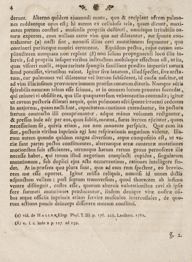 derunt. Alterno quidem ejusmodi motu, quo & recipiant aerem pulmo¬ nes reddantque opus efl; hi autem ex celluioia tela, quam dicunt, maxi¬ mam partem conflati , muiculis propriis deflituti, omnisque irritabilis na¬ turas expertes, cum nullam certe vim qua aut dilatentur, aut fponte con¬ trahantur (a) n a di fint , nonnifi. illius cavi mutationem fequuntur , quo contineri pariterque muniri cernuntur. Equidem pedus, cujus cavam am¬ plitudinem nunquam non replent (b) non folum propugnaculi loco illis in« fervit, fed propriis infuper viribus inflrudum mobileque eflednm efl, ut iis, quas vifceri molli, atque raritate fpongiis fimillima prodito impertiri natura li2ud potuiflet, virtutibus valeat. Igitur five laxatum, illud fpedes, five arda- tum, cur pulmones vel dilatentur vel iterum fubfideant., id caufae nafcitur, ut ad vim illis infitam provocare inanem prorfus conatum dixeris. Namque aeris fpirabilis naturam talem efle fcimus, ut in omnem locum promtus luccedat, qui minori vi obfiflitea, qua ille quaquaverfum vehementius contendit; igitur ut cavum pedoris dilatari nequit, quin pulmones aeri fponte irruenti cedentes in majorem, quamnadi funt, capacitatem continuo extendantur, ita pedore iterum contrado illi comprimantur, adque minus volumen redigantur, dt preffus inde aer per eos,quos fubiit,meatus, foras iterum ejiciatur,, quam neceflarium fit, quivis etiam , me non monente perfpicit. Qux cum ita fint, pedoris viribus inprimis agi hoc refpirationis negotium videtur. Illa¬ rum autem quando quidem magna diverfitas, atque compofitio efl, ut va¬ riae funt partes pedus conflituentes, alternasque areae contentae mutationes motionibus fuis efficientes, utrumque harum rerum genus pernofcere ille necefle habet, qui totum ifiud negotium compledi cupidus , fingularum mutationum, fub duplici ejus adu occurrentium, rationes intelligere (lu¬ det. Atinpraefens quo plura funt, quae ad eam rem fpedent, eo brevio¬ rem me efle oportet. Igitur miflis reliquis, nonnifi id unum didis adjundum vellem: pofl feptum transverfum, quod thoracem ab infimo ventre diflinguit, coflas efle, quarum alternis volutationibus cavi ab ipfis fere formati mutationes producantur, iisdem denique vitas nofiras ufi- bus atque officiis inprimis etiam fervire mufculos intercoflales , de quo¬ rum adione paucis deinceps diflerere mecum conflituL. (a) vid.de HALLER^Elegi Phyf. T. III. p< 176. 223, Laufann. 1761. (Jb) v. 1. c. inde a p. 127, ad 139,