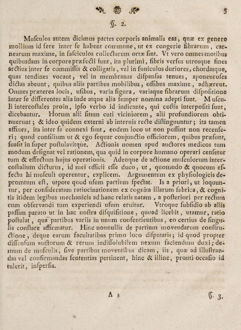 ® W $• 2. 5 Mufculos autem dicimus partes corporis animalis eas, quae ex genere mollium id fere inter fe habent commune, ut ex congerie fibrarum , car¬ nearum maxime, in fafciculos collegarum ortx fint. Vt vero omnes motibus quibusdam in corpore pracfedi funt, ita plurimi, fibris verfus utrosque fines ardius inter fe commiflis <5c colligatis, vel in funiculos duriores, chordasque, quas tendines vocant, vel in membranas difpanfas tenues, aponeurofes didas abeunt, quibus aliis partibus mobilibus, offibus maxime, adhxreut. Omnes praeterea locis, ufibus, varia figura., variaque fibrarum difpofitione inter fe differentes alia inde atque alia femper nomina adepti funt. Mufcu- li intercofiales proin, ipfo verbo id indicante, qui ccfiis interpofiti funt, dicebantur. Horum alii fitum cuti viciniorem , alii profundiorem obti¬ nuerunt 5 & ideo quidem externi ab internis rede difiinguuntur; ita tamen affines, ita inter fe connexi funt., eodem loco ut non poffint non recenfe- ri; quod coniilium ut & ego fequar conjundio officiorum, quibus prae funt, fuafit in fuper pofiulavitque. Adionis nomen apud audores medicos tum modum defignat vel rationem, qua quid in corpore humano operari cenfetur tum & effednm hujus operationis. Adeoque de adione inufcitlorum inter- coflalium didurus, id mei officii effe duco, ut, quomodo & quo cum ef- fedu hi mufculi operentur, explicem. Argumentum ex phyfiologicis de- promtnm efi, utpote quod ufum paftium fpedat. Is a priori, ut loquun¬ tur, per confideratam ratiocinationem ex cognita illarum fabrica, & cogni¬ tis itidem legibus mechanicis ad hanc relatis natam , a pofieriori per rednm cum obfervandi tum experiendi ufum eruitur. Vtroque fubfidio ab aliis palfim parato ut in hac noflra difquifitione , quoad licebit, utamur, ratio pofiulat , qua partibus variis in unum confentientibus, eo certius de lingu¬ lis conflare affirmatur. Hinc nonnullis de partium movendarum confiru- dione , deque earum facultatibus primo loco difputatis; id quod propter diffenfum sudorum 8t rerum indiffolubilem nexum faciendum duxi/de¬ mum de mufculis, five partibus moventibus dicam, iis, qux- ad illufiran* das vel confirmandas fententias pertinent, hinc & illinc, prouti occafio id tulerit, infperfis. A 3 §■ 3.