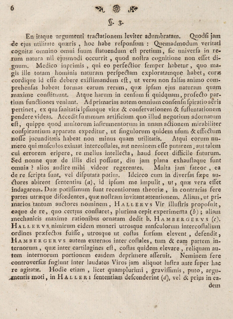 $• 3- I . . • / . ; - ^ En itaque ttrgwmenti traiflationem leviter adumbratam. Quodfi jam de ejus utilitate quaeris , hoc habe refponfntn : Quemadmodum veritati cognitas'omnino omni futim ftatuenduin eft: pretium, fic univerfa in re« xum natura nil ejusmodi occurrit , quod noftra cognitione non effet di¬ gnum. Medico inprimis , qui eo perfedlior femper habetur , quo ma¬ gis ille totam hominis naturam perfpedlam exploratamque habet, curas cordique id efle debere exiftimandum eft, ut veras non fallas animo com- prehenfas habeat formas earum rerum, quas ipfam ejus naturam quam inaxime conftittuii.it. Atque harum in cenfum fi quidquam, profedlo par¬ tium fundfiones veniunt. Ad primarias autem omnium confenfu fpiratio aeris pertinet, ex quafanitatisipfiusque vitae & confervationem & fuftentationein pendere videas. Accedit fu inmum artificium quo illud negotium adornatum eft, quippe quod multorum inftriunentorum in unam a&ionem mirabiliter confpirantium apparatu expeditur, ut Ungulorum quidem ufuin &effedhun nolle jucunditatis habeat non minus quam utilitatis. Atqui eorum nu¬ mero qui mufculos eximat intercoftales, aut neminem efte putarem, aut talem cui errorem eripere, re melius intelledla, haud foret difficile futurum. Sed nonne quas de illis dici poliunt, diu jam plana exhauftaque funt omnia ? alios audire mihi videor regerentes. Multa jam fateor , ea de re feripta funt, vel difputata potius. Idcirco cum in diverfas faepe au- dfores abirent fententias (a), id ipfum me impulit, ut, quas vera eftet indagarem. Duae potiffimum funt recentiorum theorias , in contrarias fere partes utraeque difcedentes, quas noftram invitant attentionem. Aliam , ut pri¬ marios tantum a udiores nominem, Hallervs Vir illuftris propofuit, caque de re, quo certius conflaret, plurima cepit experimenta (b); aliam mechanicis maxime rationibus ornatam dedit b. Hambergervs (r). Hali. ervs,nimirum eidem muneri utrosque mnfculorum intercoftalium ordines praefedlos fuifte , utrosque ut collas furfum elevent , defendit 3 H ambergervs autem externos intercoftales, tum & eam partem in¬ ternorum , quas inter cartilagines eft, collas quidem elevare , reliquam au¬ tem internorum portionem easdem deprimere afieruit. Neminem fere controverfias fugiunt inter laudatos Viros jam aliquot luftra ante fuper hac re agitatas. Hodie etiam , licet quamplurimi , graviffimis, puto, argu¬ mentis moti, in H A l l e r i fententiam defeenderint (d), vel & prius in ea¬ dem »