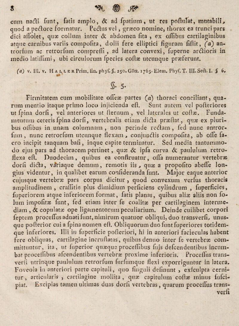 s cum nadH funt, fatis amplo, & ad fpatium , ut res poflulat, mutabili,» quod a peclore formatur. Pedius vel, graeco nomine, thorax ea trunci pars dici aflolet, quas collum inter & abdomen fita , ex ofiibus cartilaginibus atque carnibus variis compofita, dolii fere elliptici figuram flfiit, (a) an- trorfum ac retrorfum compreffi , ad latera convexi, fuperne ardlioris in medio latiffimi, ubi circulorum fpecies coflas utcunque praeferunt. (a) v. IJ1. v. Haller Prim, lin. phyf.$, 250. Gott. 1765. Elem. Phyf, T. III. Sect. I. § 6, ** • $-5- Firmitatem cum mobilitate ofleas partes (a) thoraci conciliant, qua¬ rum mentio itaque primo loco injicienda efl. Sunt autem vel pofteriores ut fpina dorfi, vel anteriores ut flernum , vel laterales ut coflas. Funda¬ mentum ceteris fpina dorfi, vertebralis etiam didla praeflat., quas ex pluri¬ bus offibus in unam columnam , non perinde redlam , fed nunc antror- fum , nunc retrorfum utcunque flexam* conjundlis compofita, ab offe fa- cro incipit tanquambali, inque capite terminatur. Sed media tantummo¬ do ejus pars ad thoracem pertinet, quae & ipfa curva <5c paululum retro¬ flexa efl. Duodecim, quibus ea eonftruatur, ofla numerantur vertebras dorfl didia, vifriaque demum, remotis iis, quas a propofito abefle lon¬ gius videntur, in qualibet earum confideranda funt. Major eaque anterior cujusque vertebras pars corpus dicitur , quod convexum verfus thoracis amplitudinem , craflltie plus dimidium perficiens cylindrum , fuperficies, fuperiorem atque inferiorem format, fatis planas, quibus alias aliis non fo- lutn impolitas funt, fed etiam inter fe coalitas per cartilaginem interme¬ diam , & copulatas ope ligamentorum peculiarium. Deinde cuilibet corpori feptem proceflus adnati funt, nimirum quatuor obliqui, duo transverfi, unus- que poflerior cui a fpina nomen efl. Obliquorum duo funt fuperiores totidem- que inferiores. Illi in luperficie pofleriori, hi in anteriori facieculas habent fere obliquas, cartilagine incruflatas, quibus denno inter fe vertebras com¬ mittuntur, ita, ut fuperior quaeque proceflibus fuis defcendentibus incum¬ bat proceflibus afcendentibus vertebras proxime inferioris. Procefllis trans- verfi utrinque paululum retrorfum furfumque flexi exporriguntur in latera. Foveola ia anteriori parte capituli, quo finguli defluunt > exfculpta cerni¬ tur, articulari? , cartilagine mollita, quas capitulum coflas minus fufci- piat. Excipias tamen ultimas duas dorfi vertebras, quarum proceflus trans- verfi