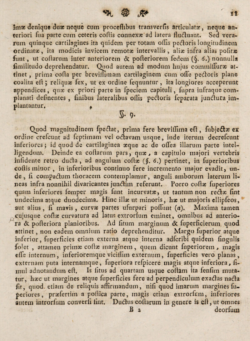 fmse denique duae neque cum proceflibus transverfis articulata?, neque an¬ teriori fua parte cum ceteris codis connexae ad latera fluduant. Sed vera¬ rum quinque cartilagines ita quidem per totam offis pedoris longitudinem ordinatae, ita modicis invicem remotae intervallis, aliae infra alias politas funt, ut codarum inter anteriorem & poderiorem fedem (§. 5.) nonnulla fimilitudo deprehendatur. Quod autem ad modum hujus commiffurac at¬ tinet , prima coda per brevillimatn cartilaginem cum offe pedoris plane coalita ed; reliquas fex, ut ex ordine fequuntur , ita longiores acceperunt appendices, quae ex priori parte in fpeciem capituli, fupra infraque com¬ planati delinentes , finibus lateralibus offis pedoris feparata jundura hn- plantantur. ^ 5- 9- Quod magnitudinem fpedat, prima fere breviffima efl, fubjeftas ex ordine crefcunt ad feptimam vel odavam usque, inde iterum decrefcunt inferiores $ id quod de cartilaginea aeque ac de odea illarum parte intel- ligendum. Deinde ea codarum pars, quas, a capitulo majori vertebris infidente retro duda , ad angulum codae ($. 6.) pertinet, in fuperioribus codis minor , in inferioribus continuo fere incremento major evadit, un¬ de, fi compadum thoracem contemplamur, anguli amborum laterum li¬ neas infra nonnihil divaricantes jundim referunt. Porro codae fuperiores quam inferiores femper magis funt incurvatae, ut tantum non redas fint undecima atque duodecima. Hinc illae ut minoris, hae ut majoris ellipfeos, aut alius, fi mavis, curvas partes ufurpari poffimt (a). Maxima tamen cujusque codae curvatura ad latus extrorfum eminet , omnibus ad anterio¬ ra & poderiora planioribus. Ad fitum marginum & fuperficierum quod attinet, non eadem omnium ratio deprehenditur. Margo fuperior atque inferior, fuperficies etiam externa atque interna adferibi quidem fingulis folet , attamen primas codae marginem, quem dicunt fuperiorem , magis effe internum, inferioremque viciffim externum, fuperficies vero planas, externam puta internamque, fuperiora refpicere magis atque inferiora, fi- mul adnotandum eft. Is litus ad quartam usque codam ita fenfim muta¬ tur, haec ut margines atque fuperficies fere ad perpendiculum exadas nada fit, quod, etiam de reliquis affirmandum, nifi quod imarum margines fu¬ periores, praefertim a podica parte, magis etiam extrorfum, inferiores autem introrfum converfi fint. Dudus codarum in genere is eft, ut omnes B 2 deorfum