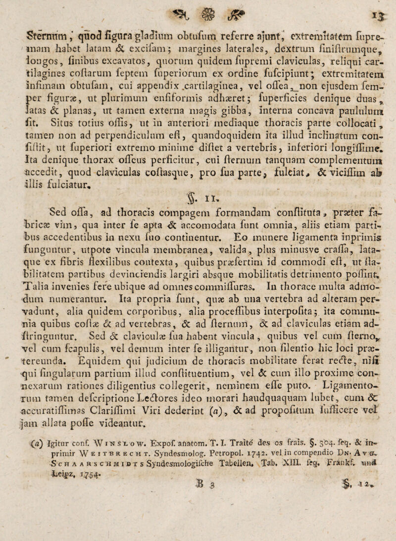 / ^ ® J? IS Sternum ,4 quo3 figura gladium obtudi m referre ajimt, extremitatem fupre- ' mam habet latam & excifam; margines laterales, dextrum finidrumque* 'longos, finibus excavatos, quorum quidem fupremi claviculas, reliqui car¬ tilagines cofiarum feptem fuperiorum ex ordine fufcipiunt ; extremitatem infimam obtufam, cui appendix,cartilaginea, vel ofTea^ non ejusdem fem-' per figur», ut plurimum enfiformis adhaeret; fuperficies denique duas, latas & planas, ut tamen externa magis gibba, interna concava paululum fit. Situs totius offis, ut in anteriori mediaque thoracis parte collocati, tamen non ad perpendiculum efi, quandoquidem ita illud inclinatum con¬ fidit, ut fuperiori extremo minime didet a vertebris, inferiori longiffime. Ita denique thorax officus perficitur, cui dernum tanquam complementum accedit, quod claviculas coftasque, pro fua parte, fulciat, & viciffim ah illis fulciatur, §■ ii- Sed offa, ad thoracis compagem formandam conditu ta, praeter fa¬ bricas vim, qua inter fe apta accomodata funt omnia, aliis etiam parti¬ bus accedentibus in nexu fuo continentur. Eo munere ligamenta in primis funguntur, utpote vincula membranea, valida, plus minus ve craffa, lata¬ que ex fibris flexilibus contexta , quibus prasfertim id commodi ed, ut Ha¬ bilitatem partibus devinciendis largiri absque mobilitatis detrimento poflint. Talia invenies fere ubique ad omnes commifluras.. In thorace multa admo¬ dum numerantur. Ita propria funt , quae ab una vertebra ad alteram per¬ vadunt, alia quidem corporibus, alia proceffibus interpofita; ita commu¬ nia quibus codas & ad vertebras, & ad dernum, dc ad claviculas etiam ad- dringuntur, Sed <Sc claviculae fua habent vincula , quibus vel cum demo*, vel cum fcapulis, vel demum inter fe illigantur , non filentio hic loci prae¬ tereunda. Equidem qui judicium de thoracis mobilitate ferat re<fle, nili qui lingularum partium illud condituentium, vel & cum illo proxime con¬ nexarum rationes diligentius collegerit, neminem ede puto. Ligamento¬ rum tamen deferiptione Letffores ideo morari haudquaquam liibet, cum Sc accurat i ffim as Clariffimi Viri dederint (a), <3c ad propofitum fufficere vel jam allata polle videantur., (a) Igitur conf. Wins l'o w. Expofranatom. T. I. Traitd des os frais. §. 304. feq. & in® primir W eitbrecht. Syndesmolog. Petropol. 1742. vel in compendio Dn< Ats, Schaarschmidxs Syndesmologifche Tabellen» Tab. XIII. fecjf. Erankf. wid Leipz, 1^54.