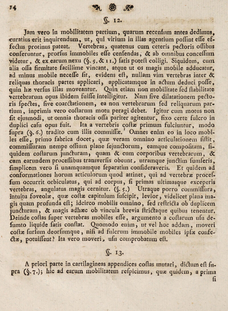 5- 13- Jam vero in mobilitatem partium, quarum recenfum antea dedimus, curatius erit inquirendum, ut, qui virium in illas agentium pofiint effe ef- fedus protinus pateat. Vertebras 5 quatenus cum ceteris pedoris offibus conferuntur, prorfus immobiles effe cenfendas, & ab omnibus cancellum videtur, <5c ex earum nexu (§. 5*& 11.) fatis poteff colligi. Siquidem, cum alia offa firmitate facillime vincant, atque ut os magis mobile adducatur, ad minus mobile neceffe fit, evidens eA, nullam vim vertebras inter <5c reliquas thoracis partes applicari, applicatamque in adum deduci poffe, quin hae verfus illas moveantur. Quin etiam non mobilitate fed fiabilitate vertebrarum opus ibidem fuiffe intelligitur. Nam five dilatationem pedo¬ ris fpedes, five coardationem, ea non vertebrarum fed reliquarum par¬ tium , inprimis vero collarum motu peragi debet. Igitur cuin motus non fit ejusmodi, ut omnia thoracis offa pariter agitentur, fixo certe fulcro in duplici cafu opus fuit. Ita a vertebris coAae primum fulciuntur, modo fupra (§. 5.) tradito cum illis commiffas. Omnes enim eo in loco mobi¬ les effe, primo fabrica docet, quas veram omnino articulationem iifiit, commiffuram nempe oilium plane fejundorum, eamquc cornpofitam, li¬ quide m coAarum junduram, quam 6c cum corporibus vertebrarum, <5c cum earundem proceflibus transverfis obeunti utramque. jundim fumferis, fimplicem vero fi unamquamque feparatiin confideraveris. Et quidem ad conformationes horum articulorum quod attinet, qui ad vertebras procef- fum occurrit orbiculatus, qui ad corpus, fi primas ultimasque exceperis vertebras, angulatus magis cernitur. (§. 5-) Utraque porro commifiiira, intuitu foveolas, quas coAas capitulum fufcipit, levior, videlicet plana ma¬ gis quam profunda eA; idcirco mobilis omnino, fed reArida ob duplicem junduram, & magis adhaec ob vincula brevia Aridaque quibus tenentur. Deinde coAas fuper vertebras mobiles effe, argumento a coAarum ufu de- fumto liquide fatis conAat. Quomodo enim, ut vel hoc addam, moveri coAas furfum deorfumque, nifi ad fulcrum immobile mobiles ipfas confe- dae, potuiffent? Ita vero moveri > ufu comprobatum eA. $• I3* A priori parte in cartilagineas appendices coAas mutari, didum e A fu- pra (§.70? h*c earum mobilitatem refpicimus, quas quidem, a prima fi
