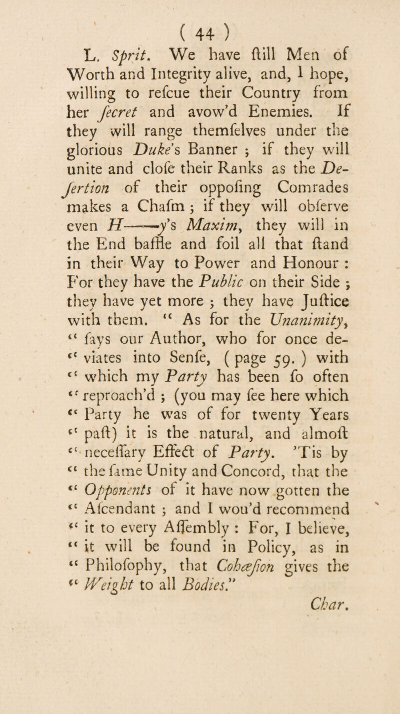 L. Sprit, We have ftill Men of Worth and Integrity alive, and, 1 hope, willing to refcue their Country from her Jecref and avow’d Enemies. If they will range themfelves under the glorious Dukes Banner ; if they will unite and clofe their Ranks as the De- jertion of their oppofing Comrades makes a Chafm ; if they will oblcrve even H——jy’s Maxim^ they will in the End baffle and foil all that Hand in their Way to Power and Honour : For they have the Public on their Side ; they have yet more ; they have Juftice with them. ‘‘ As for the XJnanmity\ ‘‘ fays our Author, who for once de- viates into Senfe, ( page 59. ) with ‘‘ which my Party has been fo often ‘^reproach’d ; (you may fee here which “ Party he was of for twenty Years part) it is the natural, and almoft ‘'•necelfary Efteft of Party, ’Tis by “ the fame Unity and Concord, that the “ Opponmts of it have now gotten the “ Alcendant ; and I wou’d recommend “ it to every Afflembly : For, I believe, “ it will be found in Policy, as in “ Philofophy, that Cohajion gives the IVeight to all Bodies!'