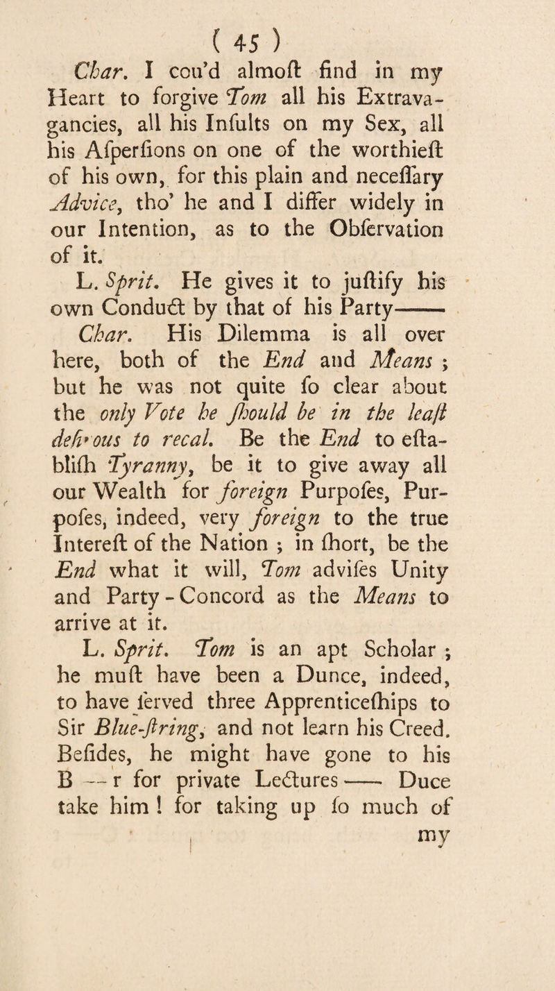 Char, I cou’d almofl: find in my Heart to forgive Tom all his Extrava¬ gancies, all his Infults on my Sex, all his Afperfions on one of the worthieft of his own, for this plain and neceflary Advice^ tho’ he and I differ widely in our Intention, as to the Obfcrvation of it. L. Sprit, He gives it to juftify his ' own Conduct by that of his Party- . Char. His Dilemma is all over here, both of the End and Means ; but he was not quite fo clear about the only Vote he JJdould be in the leaji defi*ous to recal. Be the End to efta- blifh Tyranny^ be it to give away all our Wealth for foreign Purpofes, Pur- pofes, indeed, very foreign to the true Intereft of the Nation ; in fhort, be the End what it will, Tom advifes Unity and Party-Concord as the Means to arrive at it. L. Sprit, Tom is an apt Scholar ; he muft have been a Dunce, indeed, to have ferved three Apprenticefhips to Sir Blue-ftring, and not learn his Creed. Befides, he might have gone to his B — r for private Ledures-- Duce take him ! for taking up fo much of