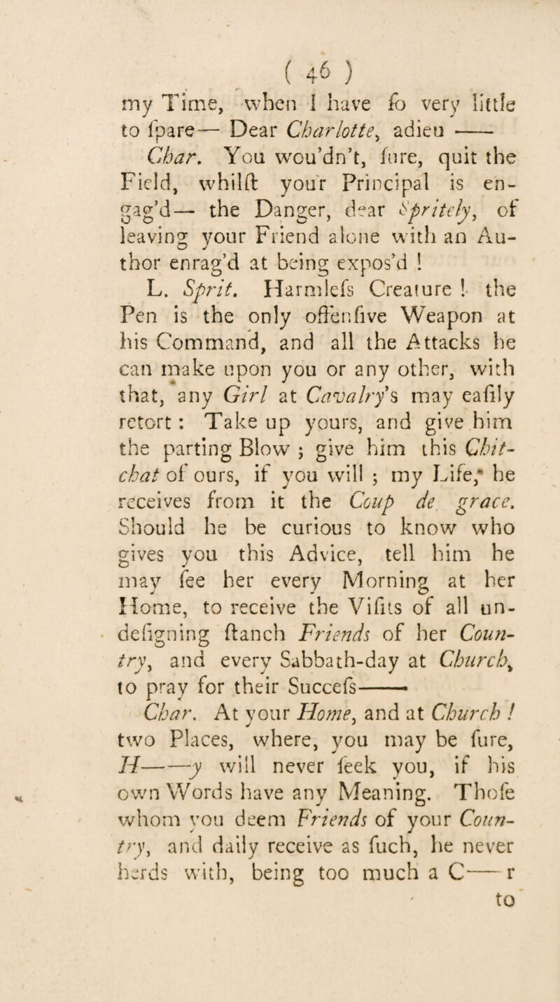 iny Time, when 1 have fo very little to Ip a re— Dear Charlotte^ adieu - Char, You wou’dn’t, lure, quit the Field, vvhilft your Principal is en¬ gag’d— the Danger, dear ^prltely^ of leaving your Friend alone with an Au¬ thor enrag’d at being expos’d ! L. Sprit, Harmlefs Creature ! the Pen is the only offer.five Weapon at his Command, and all the Attacks he can make upon you or any other, with that, any Girl at Cavahy\ may eafily retort: Take up yours, and give him the parting Blow ; give him this Chit¬ chat of ours, if you will ; my Life,* he receives from it the Coup de, grace. Should he be curious to know who gives you this Advice, tell him he may fee her every Morning at her Home, to receive the Vifits of all un- • dehgning ftanch Friends of her Coun¬ try ^ and every Sabbath-day at Churchy to pray for their Succefs-- Char, At vour Home, and at Church ! y * two Places, where, you may be fure, H——y will never feek you, if his own Words have any Meaning. Thofe whom you deem Friends of your Coun- and daily receive as fuch, he never herds with, being too much a C— r to