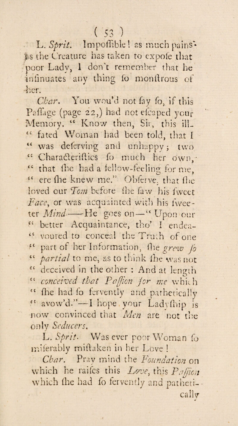 L. Sprit. Impoffible! as much pains'* ;^s the Creature has taken to expofe that ’poor Lady, 1 donk remember that he inlinuates any thing fo monftrous of her. Char. You wou’d not fay fo, if this Paffage (page 22,) had not efcaped your Memory. “ Know then, Sir, this ilL fated Woman had been told, that I “ “ was deferving and unhappy; two Charaderiflics fo much her own,* that Ihe had a iellow-teelin? for me ^ O > ere flie knew me.” Obierve. that (he loved cur Tom before (he faw his fwcet Face^ or was acquainted ’witl) his fwee- ter Mmd--He goes on — “ Upou'our better Acquaintance, the’ I endea- “ voured to conceal the Tru;h of one part of her InformatioHj (lie grew fo partial to me, as to think (he was not deceived in the other : And at length ‘‘ conceived that Paffion jor 77:e which (he had fo fervently and pathetically '' avow’d.”—I hope, your Ladyfoip is now convinced that Men are not trie only Seducers. L. Sprit. Was ever poor Woman fo miferably miftaken in her Love ! Char. Pray mind the Foundation on which he raifes this Love^ this Fafion which (he had fo fervently and patheti-- callv m