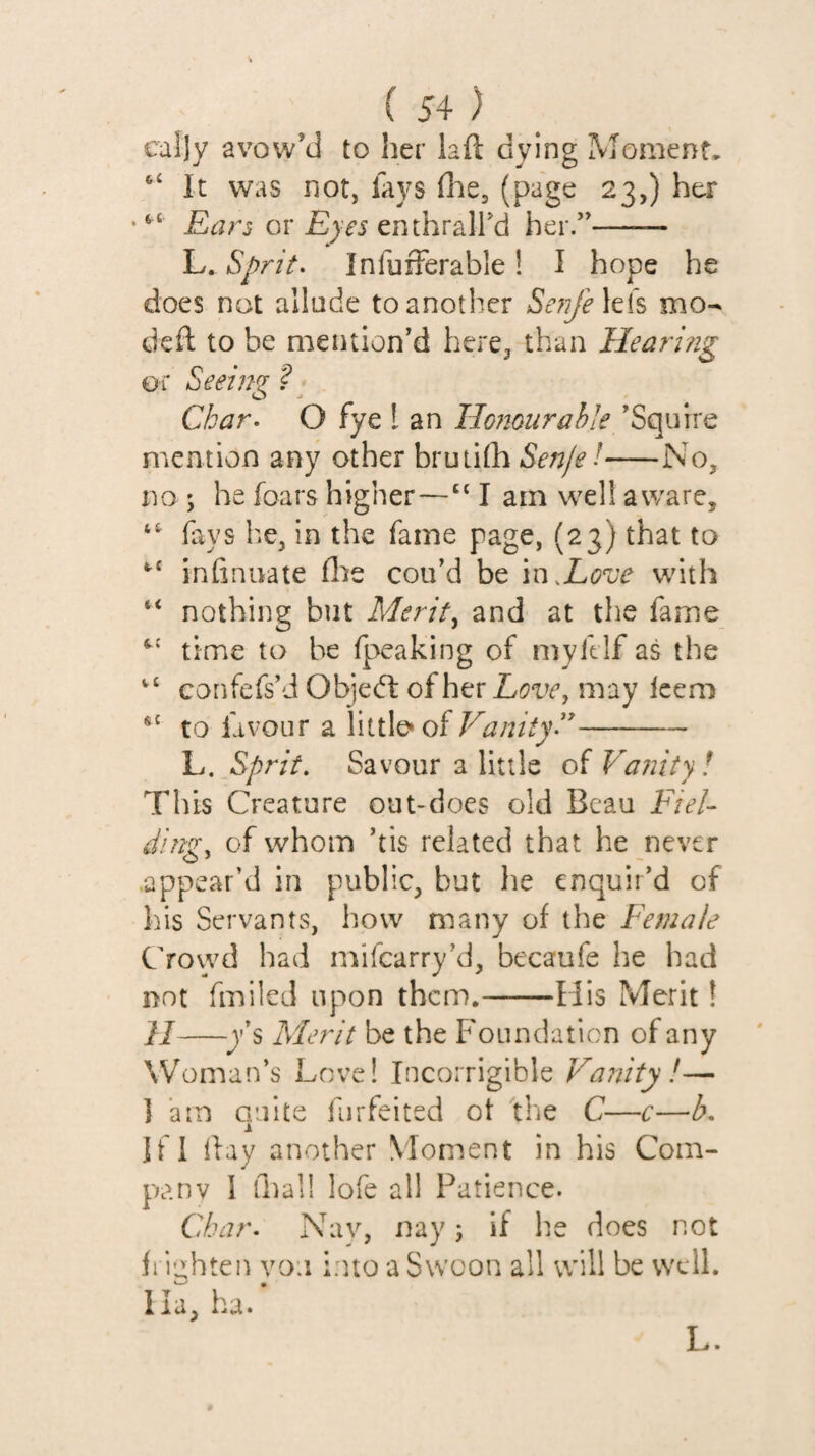 cally avow’d to her laft dying Moment* ‘‘ It was not, lays dae, (page 23,) her “ Ears or Eyes enthraird her.”—— L. InfuiFerable! I hope he does not allude to another SeTi/ehis mo- deft to be mention’d here, than Heari?ig or Seeim ? O -» Char- O fye t an Honour able ’Squire mention any other bruiilh Senje!-No, no ; he foars higher—I am well aware, fays he, in the fame page, (23) that to infinuate file cou’d be m.Love with “ nothing but Merits and at the fame time to be fpeaking of myklf as the confefs’d ObjedI of her Love, may Icem to favour a little* of - E.^Sprit, Savour a little oiVa?iity! This Creature out-does old Beau Fiel¬ ding, of whom ’tis related that he never .appear’d in public, but he enquir’d of his Servants, how many of the Female Crowd had mifearry’d, becaufe he had not fmiled upon them.-His Merit! H-Merit be the Foundation of any Woman’s Love! Incorrigible Vanity !— 1 am Gulte furfeited ot the C—c—h, Ifi ftay another Moment in his Com¬ pany 1 dial! lofe all Patience. Char- Nav, nay; if he does not fi iiihteit vo:i into a Swoon all will be well. I la, ha. L.